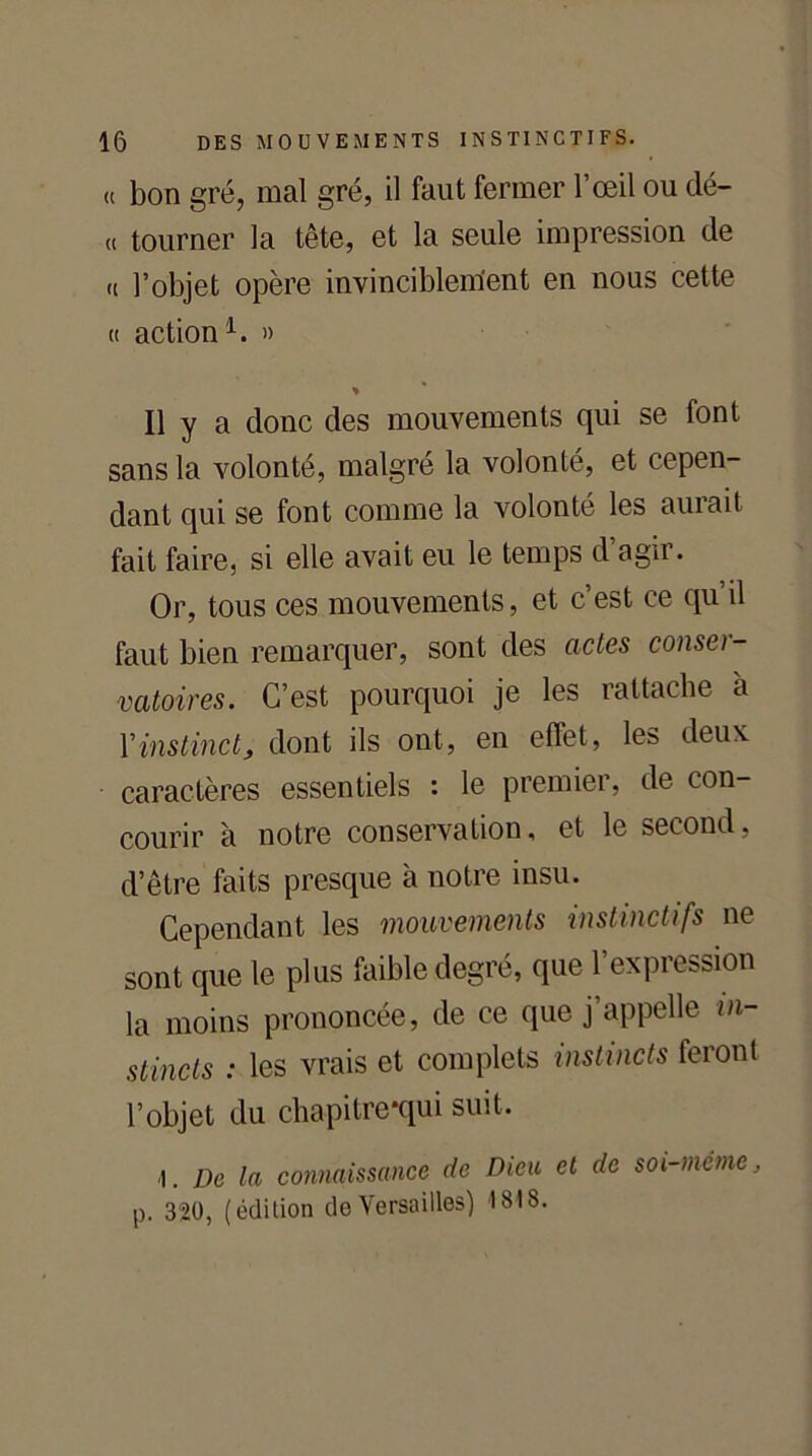 « bon gré, mal gré, il faut fermer l’œil ou dé- « tourner la tête, et la seule impression de « l’objet opère invinciblem'ent en nous cette « action1. » % Il y a donc des mouvements qui se font sans la volonté, malgré la volonté, et cepen- dant qui se font comme la volonté les aurait fait faire, si elle avait eu le temps d’agir. Or, tous ces mouvements, et c’est ce qu il faut bien remarquer, sont des actes conser- vatoires. C’est pourquoi je les rattache à Xinstinct, dont ils ont, en effet, les deux caractères essentiels : le premier, de con- courir à notre conservation, et le second, d’être faits presque à notre insu. Cependant les mouvements instinctifs ne sont que le plus faible degré, que l’expression la moins prononcée, de ce que j’appelle in- stincts : les vrais et complets instincts feront l’objet du chapitre *qui suit. ■1. De la connaissance de Dieu et de soi-même, l>. 320, (édition do Versailles) 1818.