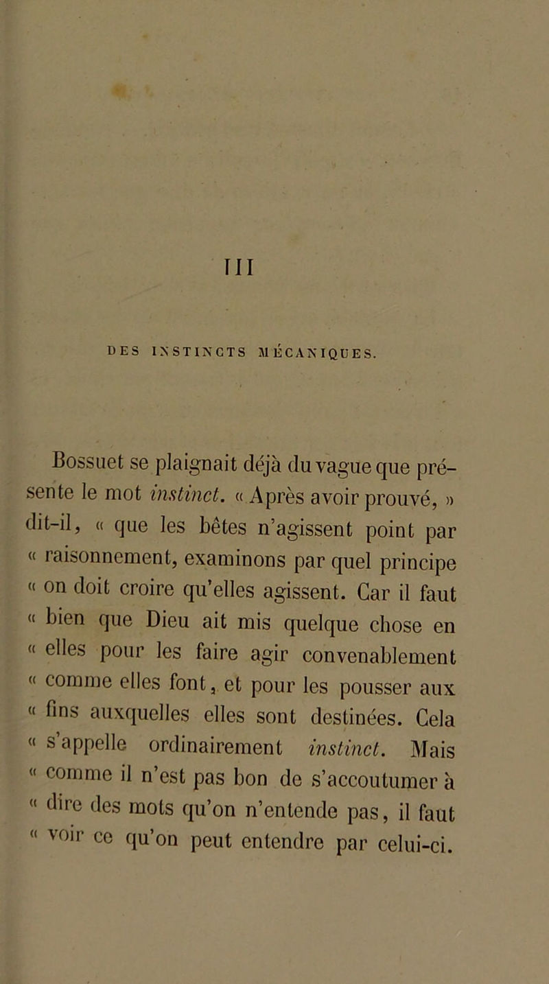 ni DES INSTINCTS MÉCANIQUES. Bossuet se plaignait déjà du vague que pré- sente le mot instinct. « Après avoir prouvé, » dit-il, « que les bêtes n’agissent point par « raisonnement, examinons par quel principe « on doit croire qu’elles agissent. Car il faut « bien que Dieu ait mis quelque chose en « elles pour les faire agir convenablement « comme elles font, et pour les pousser aux « fins auxquelles elles sont destinées. Cela « s’appelle ordinairement instinct. Mais <( comme fi n’est pas bon de s’accoutumer à « dire des mots qu’on n’entende pas, il faut « voir ce qu’on peut entendre par celui-ci.