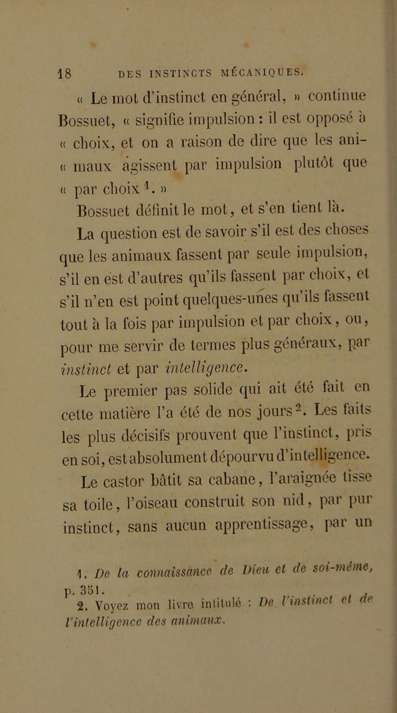 a Le mot d’instinct en général, » continue Bossuet, « signifie impulsion : il est opposé a « choix, et on a raison de dire cpie les ani- (( maux agissent par impulsion plutôt que « par choix l. » Bossuet définit le mot, et s’en tient là. La question est de savoir s’il est des choses que les animaux fassent par seule impulsion, s’il en est d’autres qu’ils fassent par choix, et s’il n’en est point quelques-unes qu ils fassent tout à la fois par impulsion et par choix, ou, pour me servir de termes plus généraux, par instinct et par intelligence. Le premier pas solide qui ait été fait en cette matière l’a été de nos jours2. Les faits les plus décisifs prouvent que l’instinct, pris en soi, est absolument dépourvu d’intelligence. Le castor bâtit sa cabane, l’araignée lisse sa toile, l’oiseau construit son nid, par pur instinct, sans aucun apprentissage, par un 1. De la connaissance de Dieu et de soi-même, p. 351. . , 2. Voyez mon livre intitulé : De l’instinct et de l’intelligence des animaux.