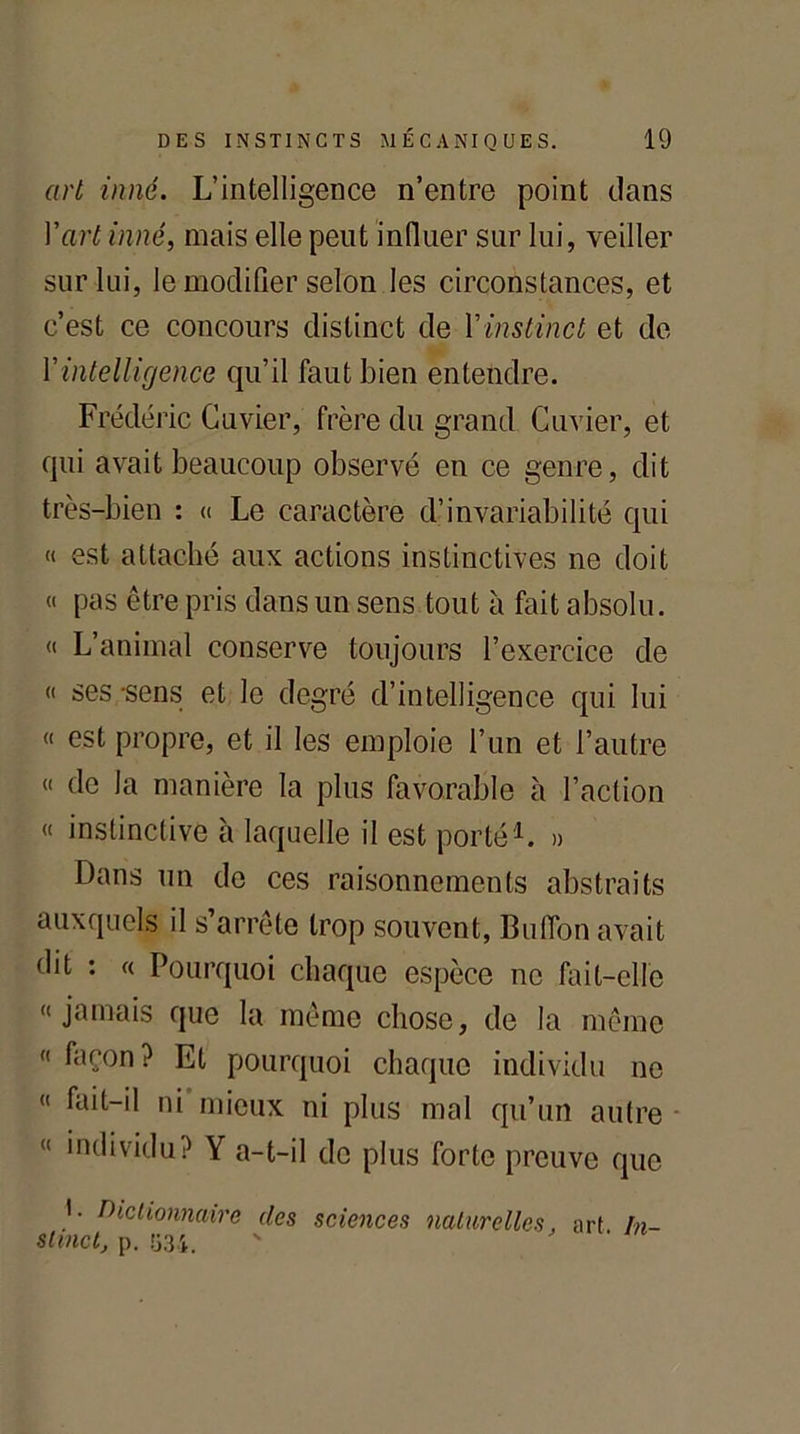 art inné. L’intelligence n’entre point dans Y art inné, mais elle peut influer sur lui, veiller sur lui, le modifier selon les circonstances, et c’est ce concours distinct de Vinstinct et de Yintelligence qu’il faut bien entendre. Frédéric Cuvier, frère du grand Cuvier, et qui avait beaucoup observé en ce genre, dit très-bien : « Le caractère d’invariabilité qui « est attaché aux actions instinctives ne doit « pas être pris dans un sens tout à fait absolu. « L’animal conserve toujours l’exercice de « ses -sens et le degré d’intelligence qui lui « est propre, et il les emploie l’un et l’autre “ de la manière la plus favorable à l’action « instinctive à laquelle il est porté1. » Dans un do ces raisonnements abstraits auxquels il s’arrête trop souvent, BulTon avait dit : « Pourquoi chaque espèce ne fait-elle «jamais que la même chose, de la même « façon? Et pourquoi chaque individu ne « fait-il ni mieux ni plus mal qu’un autre « individu? Y a-t-il de plus forte preuve que '• Dictionnaire des sciences naturelles, art In- stinct, p. 534. ' '