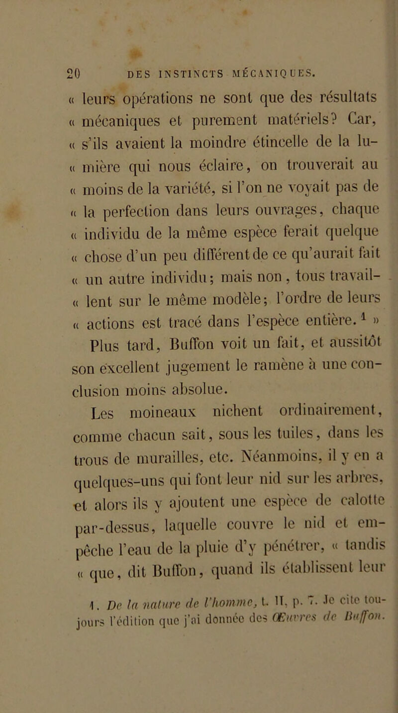 « leurs opérations ne sont que des résultats « mécaniques et purement matériels? Car, « s’ils avaient la moindre étincelle de la lu- « mière qui nous éclaire, on trouverait au « moins de la variété, si l’on ne voyait pas de « la perfection dans leurs ouvrages, chaque « individu de la même espèce ferait quelque « chose d’un peu différent de ce qu’aurait fait « un autre individu; mais non , tous travail- « lent sur le même modèle; l’ordre de leurs « actions est tracé dans l’espèce entière.1 » Plus tard, Buffon voit un fait, et aussitôt son excellent jugement le ramène à une con- clusion moins absolue. Les moineaux nichent ordinairement, comme chacun sait, sous les tuiles, dans les trous de murailles, etc. Néanmoins, il y en a quelques-uns qui font leur nid sur les arbres, et alors ils y ajoutent une espèce de calotte par-dessus, laquelle couvre le nid et em- pêche l’eau de la pluie d’y pénétrer, « tandis « que, dit Buffon, quand ils établissent leur 1. De la nature de l'homme, t. II, p. <• -le cite tou- jours l’édition que j’ai donnée des Œuvres de Buffon.