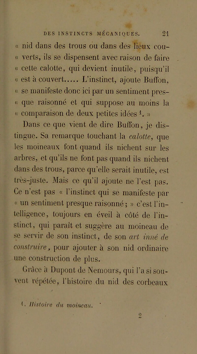 « nid clans des trous ou dans des lieux cou- « verts, ils se dispensent avec raison de faire « cette calotte, cpii devient inutile, puisqu’il « est à couvert L’instinct, ajoute Buffon, « se manifeste donc ici par un sentiment pres- « que raisonné et qui suppose au moins la « comparaison de deux petites idées 1. » Dans ce cpie vient de dire Buffon, je dis- tingue. Sa remarque touchant la calotte, que les moineaux font quand ils nichent sur les arbres, et qu’ils ne font pas quand ils nichent dans des trous, parce qu’elle serait inutile, est très-juste. Mais ce qu’il ajoute ne l’est pas. Ce n’est pas « l’instinct qui se manifeste par « un sentiment presque raisonné; » c’est l’in- telligence, toujours en éveil à côté de l’in- stinct, qui paraît et suggère au moineau de se servir de son instinct, de son art inné de construire, pour ajouter à son nid ordinaire une construction de plus. Grâce à Dupont de Nemours, qui l’a si sou- vent répétée, l’histoire du nid des corbeaux 1. Histoire du moineau. o
