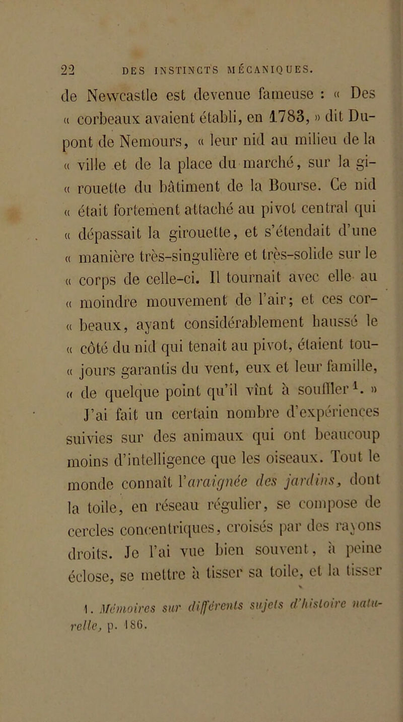 de Newcastle est devenue fameuse : « Des « corbeaux avaient établi, en 1783, » dit Du- pont de Nemours, « leur nid au milieu de la « ville et de la place du marché, sur la gi- « rouelle du bâtiment de la Bourse. Ce nid « était fortement attaché au pivot central qui « dépassait la girouette, et s’étendait d’une « manière très-singulière et très-solide sur le « corps de celle-ci. Il tournait avec elle au « moindre mouvement de l’air; et ces cor- « beaux, ayant considérablement haussé le « côté du nid qui tenait au pivot, étaient tou- « jours garantis du vent, eux et leur famille, « de quelque point qu’il vînt à souiller1. » J’ai fait un certain nombre d’expériences suivies sur des animaux qui ont beaucoup moins d’intelligence que les oiseaux. Tout le monde connaît Y araignée des jardins, dont la toile, en réseau régulier, se compose de cercles concentriques, croisés par des rayons droits. Je l’ai vue bien souvent, à peine éclose, se mettre à tisser sa toile, et la tisser * 1. Mémoires sur différents sujets d histoire natu- relle[, p. ISG.