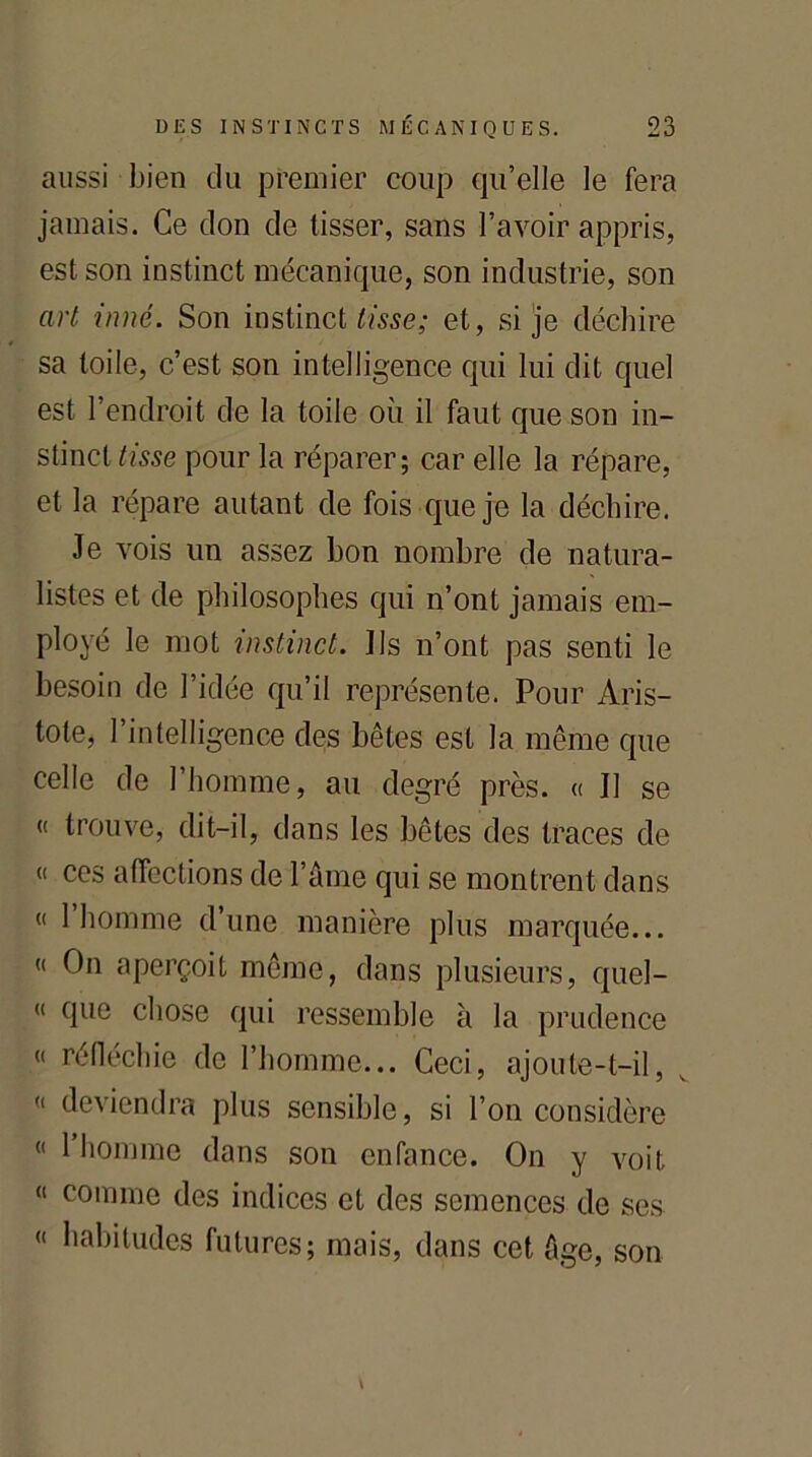 aussi bien du premier coup qu’elle le fera jamais. Ce don de tisser, sans l’avoir appris, est son instinct mécanique, son industrie, son art inné. Son instinct tisse; et, si je déchire sa toile, c’est son intelligence qui lui dit quel est l’endroit de la toile où il faut que son in- stinct tisse pour la réparer; car elle la répare, et la répare autant de fois que je la déchire. Je vois un assez bon nombre de natura- listes et de philosophes qui n’ont jamais em- ployé le mot instinct. Ils n’ont pas senti le besoin de l’idée qu’il représente. Pour Aris- tote, l’intelligence des bêtes est la même que celle de l’homme, au degré près. « Il se « trouve, dit-il, dans les bêtes des traces de « ces affections de l’âme qui se montrent dans (< 1 homme d’une manière plus marquée... « On aperçoit même, dans plusieurs, quel- « que chose qui ressemble à la prudence « réfléchie de l’homme... Ceci, ajoute-t-il, v « deviendra plus sensible, si l’on considère “ 1 homme dans son enfance. On y voit « comme des indices et des semences de ses « habitudes futures; mais, dans cet âge, son