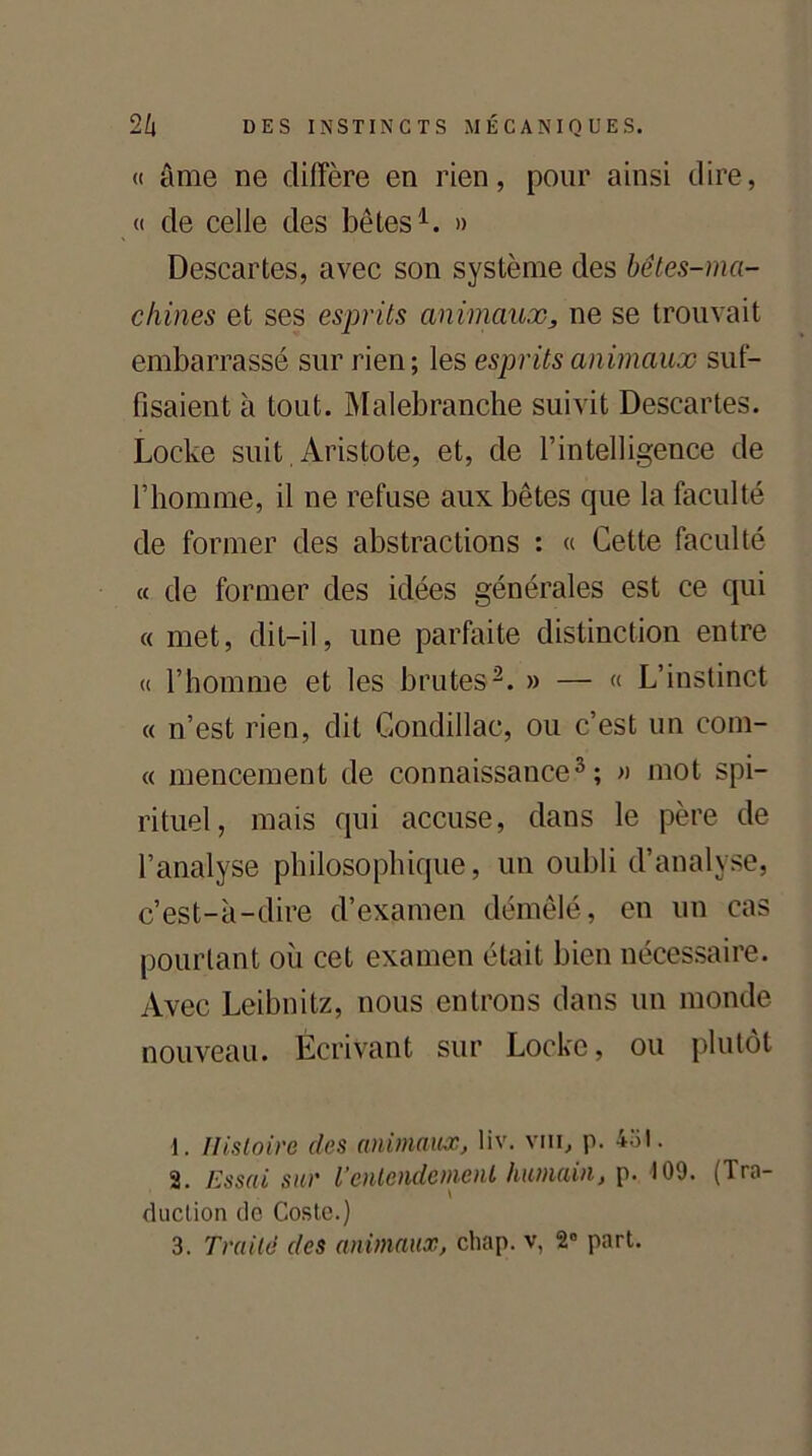 <( âme ne diffère en rien, pour ainsi dire, « de celle des bêtes1. » Descartes, avec son système des bêtes-ma- chines et ses esprits animaux, ne se trouvait embarrassé sur rien; les esprits animaux suf- fisaient à tout. Malebranche suivit Descartes. Locke suit, Aristote, et, de l’intelligence de l’homme, il ne refuse aux bêtes que la faculté de former des abstractions : « Cette faculté « de former des idées générales est ce qui « met, dit-il, une parfaite distinction entre « l’homme et les brutes2. » — « L’instinct « n’est rien, dit Condillac, ou c’est un com- « mencement de connaissance3; » mot spi- rituel, mais qui accuse, dans le père de l’analyse philosophique, un oubli d’analyse, c’est-à-dire d’examen démêlé, en un cas pourtant où cet examen était bien nécessaire. Avec Leibnitz, nous entrons dans un monde nouveau. Écrivant sur Locke, ou plutôt 1. Histoire des animaux, liv. vni, p. 4ol. 2. Essai sur Ventendement humain, p. 109. (Tra- \ duction de Coste.)