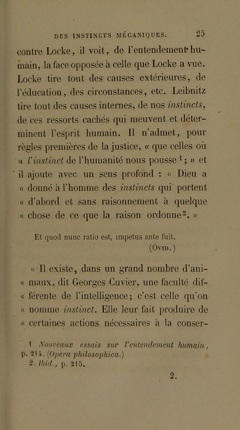 contre Locke, il voit, de l’entendement hu- main, la face opposée à celle que Locke a vue. Locke tire tout des causes extérieures, de l’éducation, des circonstances, etc. Leibnitz tire tout des causes internes, de nos instincts, de ces ressorts cachés qui meuvent et déter- minent l’esprit humain. Il n’admet, pour règles premières de la justice, « que celles où « l’instinct de l’humanité nous pousse1; » et il ajoute avec un sens profond : « Dieu a « donné à l’homme des instincts qui portent « d’abord et sans raisonnement à quelque « chose de ce que la raison ordonne2. » Et quod nunc ratio est, împetus ante fuit. (Ovid. ) « Il existe, dans un grand nombre d’ani- « maux, dit Georges Cuvier, une faculté clif— « fércntc de l’intelligence; c’est celle qu’on « nomme instinct. Elle leur fait produire de « certaines actions nécessaires à la conser- 1 Xouveaux essais sur Ventendement humain, p. 214. [Opéra pkilosophica.) 2. Ibid., p. 215. 2.