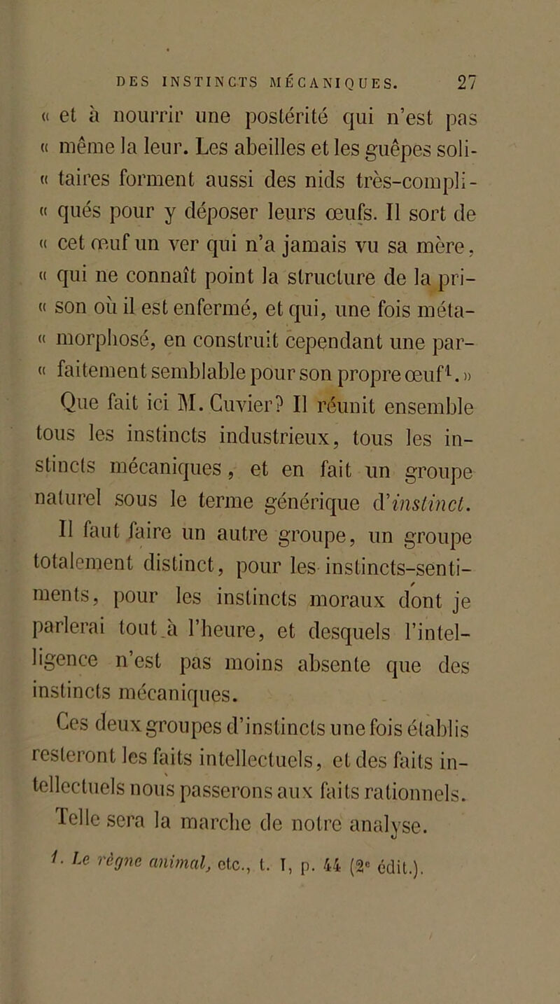 « et à nourrir une postérité qui n’est pas « même la leur. Les abeilles et les guêpes soli- « taires forment aussi des nids très-compli- « qués pour y déposer leurs œufs. Il sort de « cet œuf un ver qui n’a jamais vu sa mère, « qui ne connaît point la structure de la pri- « son où il est enfermé, et qui, une fois méta- « morphosé, en construit cependant une par- « faitement semblable pour son propre œuf1. » Que fait ici M. Cuvier? Il réunit ensemble tous les instincts industrieux, tous les in- stincts mécaniques, et en fait un groupe naturel sous le terme générique d'instinct. Il faut faire un autre groupe, un groupe totalement distinct, pour les instincts-senti- ments, pour les instincts moraux dont je parlerai tout.à l’heure, et desquels l’intel- ligence n est pas moins absente que des instincts mécaniques. Ces deux groupes d’instincts une fois établis resteront les faits intellectuels, et des faits in- tellectuels nous passerons aux faits rationnels, felle sera la marche de notre analyse. Le règne animal, etc., t. I, p. 44 (2e édit.).
