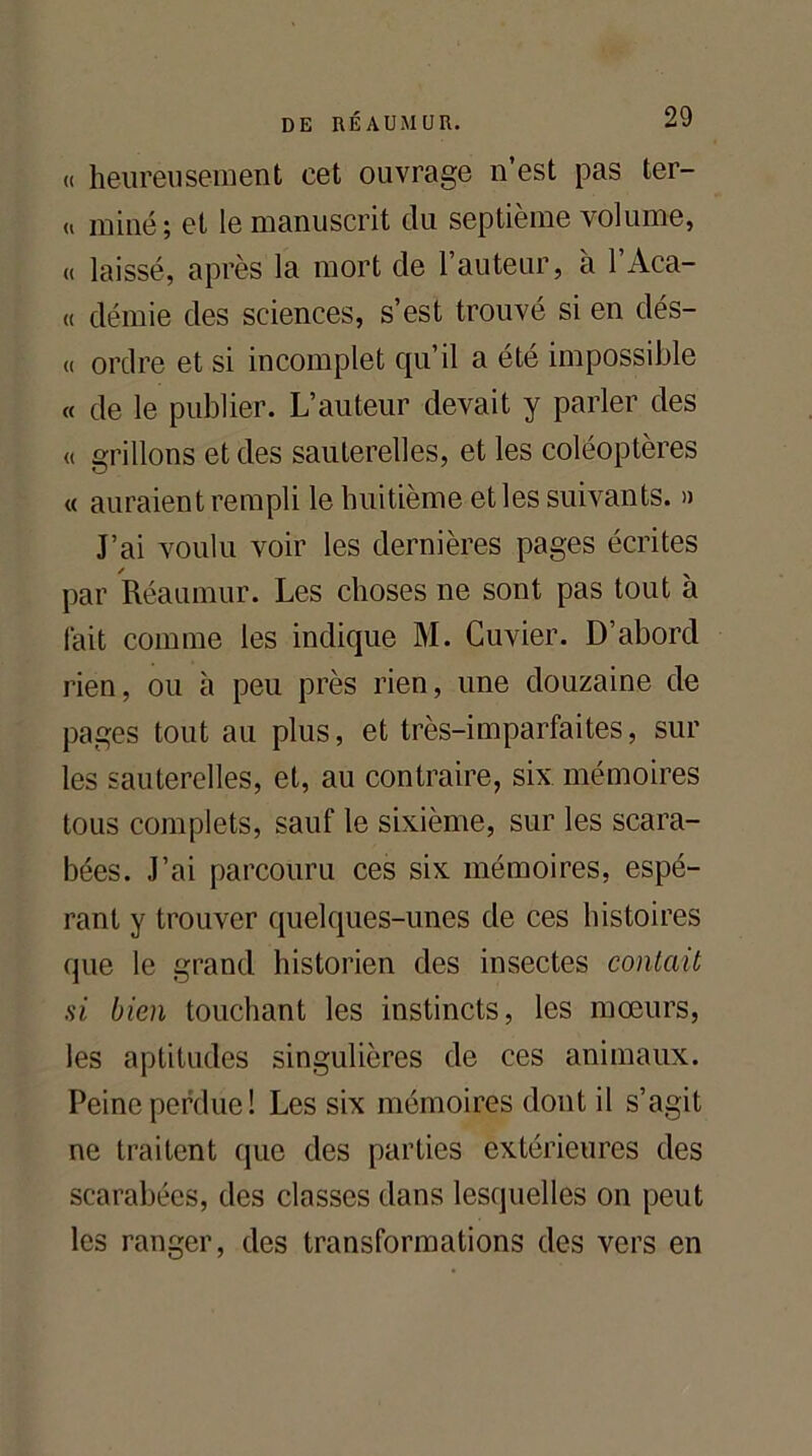 « heureusement cet ouvrage n’est pas ter- « miné; et le manuscrit du septième volume, « laissé, après la mort de l’auteur, à l’Aca- « démie des sciences, s’est trouvé si en dés- « ordre et si incomplet qu’il a été impossible « de le publier. L’auteur devait y parler des « grillons et des sauterelles, et les coléoptères « auraient rempli le huitième et les suivants. » J’ai voulu voir les dernières pages écrites par Réaumur. Les choses ne sont pas tout à fait comme les indique M. Cuvier. D’abord rien, ou à peu près rien, une douzaine de pages tout au plus, et très-imparfaites, sur les sauterelles, et, au contraire, six mémoires tous complets, sauf le sixième, sur les scara- bées. J’ai parcouru ces six mémoires, espé- rant y trouver quelques-unes de ces histoires que le grand historien des insectes contait si bien touchant les instincts, les mœurs, les aptitudes singulières de ces animaux. Peine perdue! Les six mémoires dont il s’agit ne traitent que des parties extérieures des scarabées, des classes dans lesquelles on peut les ranger, des transformations des vers en