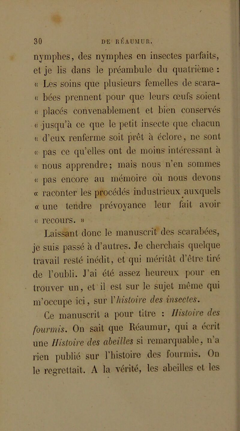 nymphes, des nymphes en insectes parfaits, et je lis clans le préambule du quatrième : (( Les soins que plusieurs femelles de scara- (( bées prennent pour que leurs œufs soient « placés convenablement et bien conservés <( jusqu’à ce que le petit insecte que chacun « d’eux renferme soit prêt à éclore, ne sont « pas ce qu’elles ont de moins intéressant à « nous apprendre; mais nous n’en sommes « pas encore au mémoire où nous devons « raconter les procédés industrieux auxquels « une tendre prévoyance leur fait avoir « recours. » Laissant donc le manuscrit des scarabées, je suis passé à d’autres. Je cherchais quelque travail resté inédit, et qui méritât d’être tiré de l’oubli. J’ai été assez heureux pour en trouver un, et il est sur le sujet même qui m’occupe ici, sur Y histoire des insectes. Ce manuscrit a pour titre : Histoire des fourmis. On sait que Réaumur, qui a écrit une Histoire des abeilles si remarquable, u a rien publié sur l’histoire des fourmis. On le regrettait. A la vérité, les abeilles et les