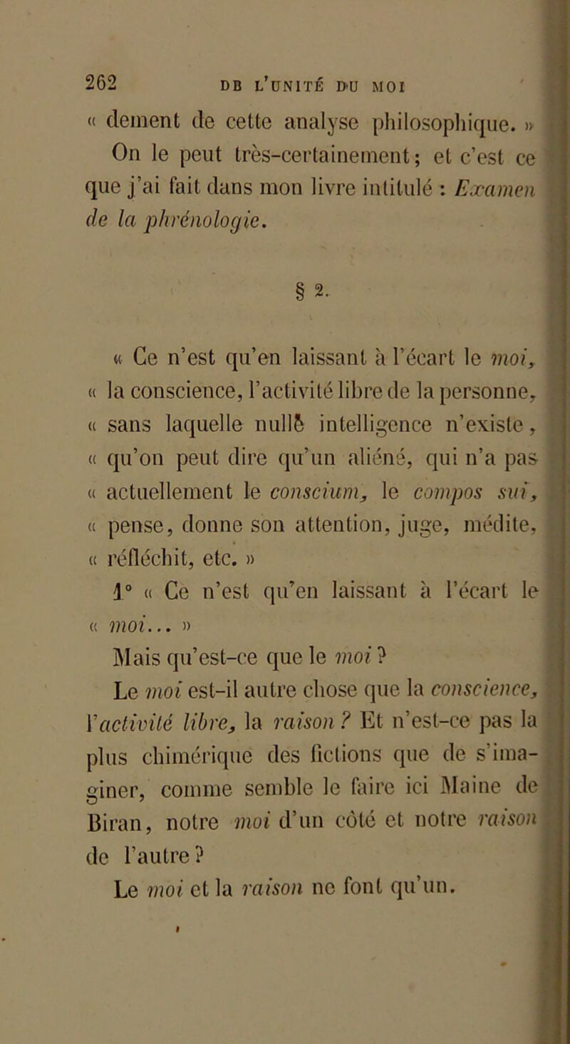 « dement de cette analyse philosophique. » ] On le peut très-certainement; et c’est ce J que j’ai fait dans mon livre intitulé : Examen > de la phrénologie. § 2. « Ce n’est qu’en laissant à l’écart le moi, « la conscience, l’activité libre de la personne, ] « sans laquelle nullè intelligence n’existe, \ « qu’on peut dire qu’un aliéné, qui n’a pas ] « actuellement le conscium, le compos sui, « pense, donne son attention, juge, médite, ! « réfléchit, etc. » j° « Ce n’est qu’en laissant à l’écart le | « moi... » Mais qu’est-ce que le moi ? Le moi est-il autre chose que la conscience, Y activité libre, la raison? Et n’est-ce pas la plus chimérique des fictions que de s'ima- giner, comme semble le faire ici Maine de Biran, notre moi d’un côté et notre raison de l’autre? Le moi et la raison ne font qu un.