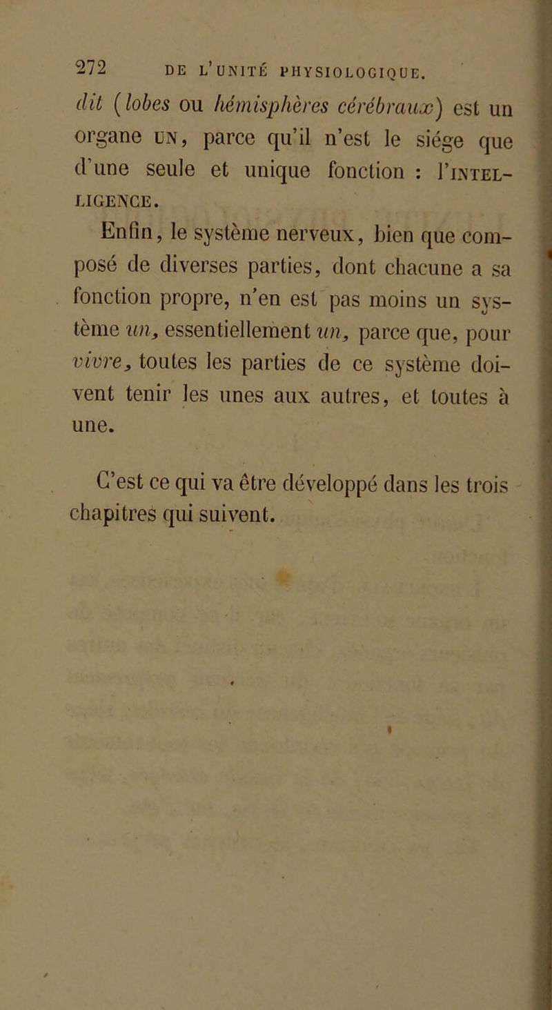 dit ( lobes ou hémisphères cérébraux) est un organe un, parce qu’il n’est le siège que d’une seule et unique fonction : I’intel- UIGENCE. Enfin, le système nerveux, bien que com- posé de diverses parties, dont chacune a sa fonction propre, n’en est pas moins un sys- tème un, essentiellement un, parce que, pour vivre, toutes les parties de ce système doi- vent tenir les unes aux autres, et toutes à une. . C’est ce qui va être développé dans les trois chapitres qui suivent.