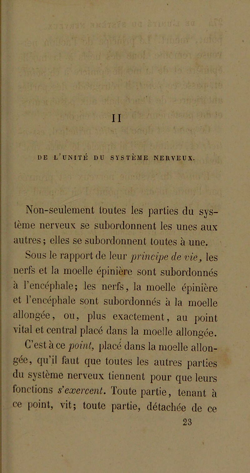 II DE L’UNITÉ DU SYSTÈME NERVEUX. Non-seulement toutes les parties du sys- tème nerveux se subordonnent les unes aux autres ; elles se subordonnent toutes à une. Sous le rapport de leur principe de vie, les nerfs et la moelle épinière sont subordonnés à 1 encéphale; les nerfs, la moelle épinière et l’encéphale sont subordonnés à la moelle allongée, ou, plus exactement, au point vital et central placé dans la moelle allongée. C’est à ce point, placé dans la moelle allon- gée, qu’il faut que toutes les autres parties du système nerveux tiennent pour que leurs fonctions s'exercent. Toute partie, tenant à ce point, vit; toute partie, détachée de ce 23