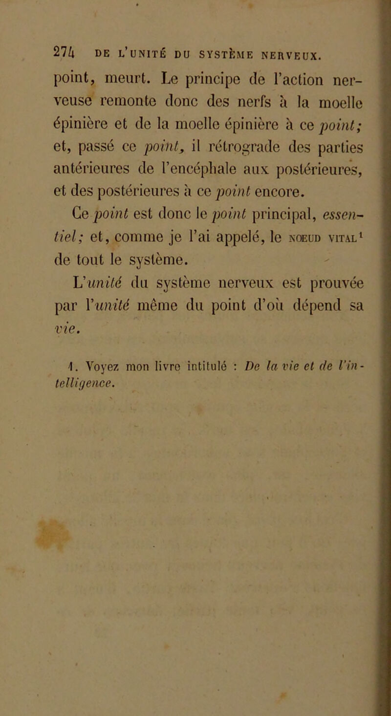 point, meurt. Le principe de l’action ner- veuse remonte donc des nerfs à la moelle épinière et de la moelle épinière à ce point; et, passé ce point, il rétrograde des parties antérieures de l’encéphale aux: postérieures, et des postérieures à ce point encore. Ce point est donc le point principal, essen- tiel; et, comme je l’ai appelé, le noeud vital1 de tout le système. L'unité du système nerveux est prouvée par Y unité même du point d’oii dépend sa vie. Voyez mon livre intitulé : De la vie et de l'in-