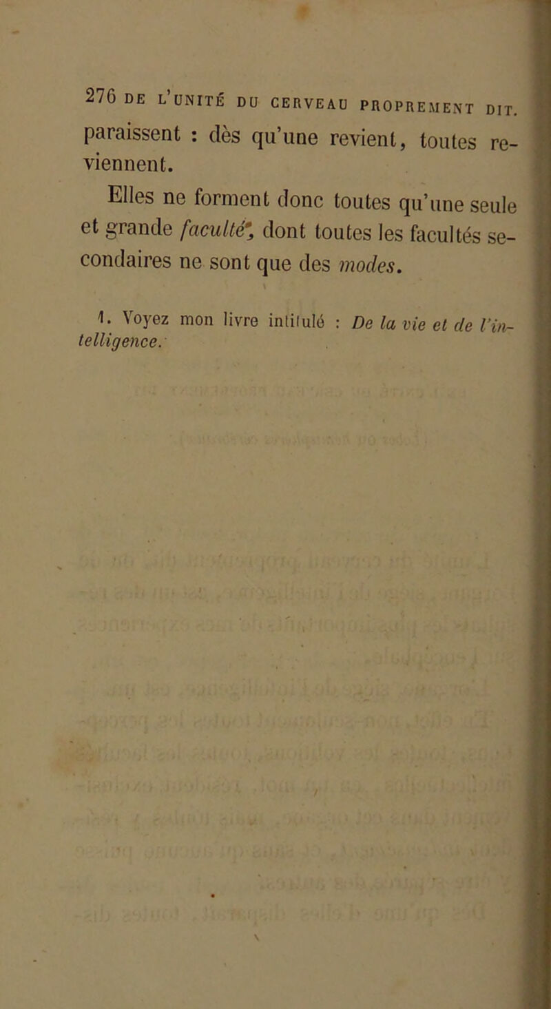 paraissent : dès qu’une revient, toutes re- viennent. Elles ne forment donc toutes qu’une seule et grande faculté% dont toutes les facultés se- condaires ne sont que des modes. \ 1. Voyez mon livre intitulé : De la vie et de l’in-