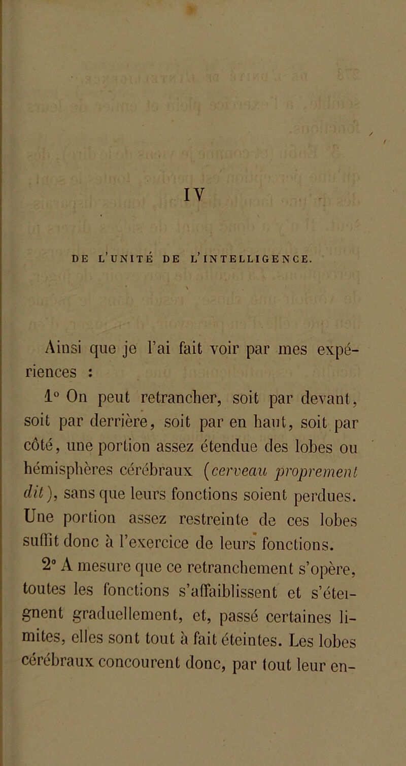 IY de l'unité de l’intelligence. Ainsi que je l’ai fait voir par mes expé- riences : 1° On peut retrancher, soit par devant, soit par derrière, soit par en haut, soit par côté, une portion assez étendue des lobes ou hémisphères cérébraux (cerveau proprement dit), sans que leurs fonctions soient perdues. Une portion assez restreinte de ces lobes suffit donc à l’exercice de leurs fonctions. 2° A mesure que ce retranchement s’opère, toutes les fonctions s’affaiblissent et s’étei- gnent graduellement, et, passé certaines li- mites, elles sont tout à fait éteintes. Les lobes cérébraux concourent donc, par tout leur en-