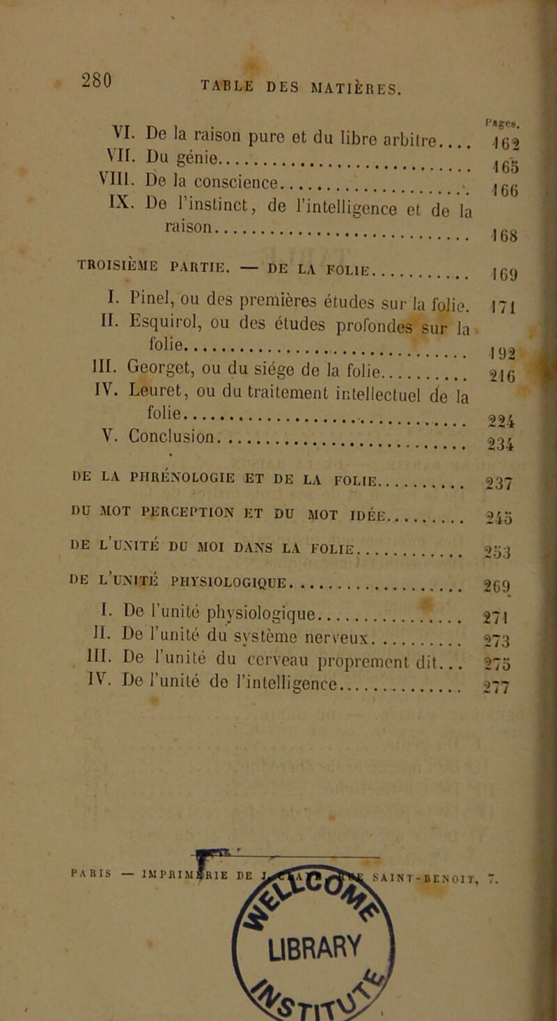 TABLE DES MATIÈRES. VI. De la raison pure et du libre arbilre 162 VU. Du génie ’ VIII. De la conscience ,r,- Tv . I DU l-\. De 1 instinct, de l’intelligence et de la raison ,,.0 TROISIÈME PARTIE. — DE LA FOLIE I. Pinel, ou des premières études sur la folie. II. Esquirol, ou des éludes profondes sur la folie III. Georget, ou du siège de la folie IV. Leuret, ou du traitement intellectuel de la folie V. Conclusion 169 171 192 21G 224 234 DE LA PHRÉNOLOGIE ET DE LA FOLIE 237 DU MOT PERCEPTION ET DU MOT IDÉE 245 DE l’unité DU MOI DANS LA FOLIE 253 DE l’unité PHYSIOLOGIQUE 2G9 I. De l’unité physiologique 271 II. De l’unité du système nerveux 273 III. De l’unité du cerveau proprement dit... 275 IV. De 1 unité de l’intelligence 277 PARIS —