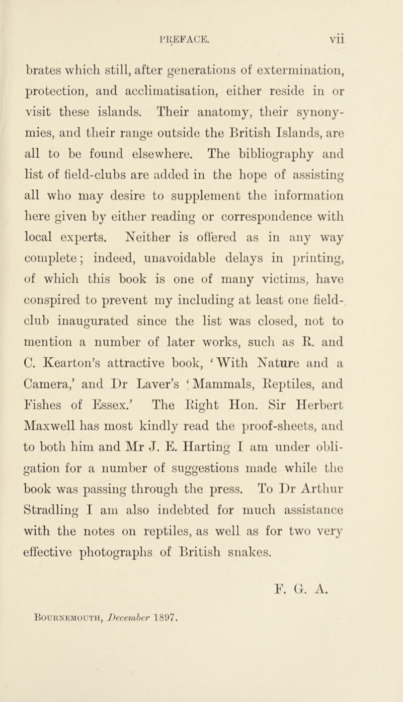 brates which still, after generations of extermination, protection, and acclimatisation, either reside in or visit these islands. Their anatomy, their synony- mies, and their range outside the British Islands, are all to be found elsewhere. The bibliography and list of field-clubs are added in the hope of assisting all who may desire to supplement the information here given by either reading or correspondence witli local experts. Neither is offered as in any way complete; indeed, unavoidable delays in printing, of which this book is one of many victims, have conspired to prevent my including at least one field- club inaugurated since the list was closed, not to mention a number of later works, such as R. and C. Kearton’s attractive book, ‘ With Nature and a Camera/ and I)r Laver’s ‘ Mammals, Reptiles, and Fishes of Essex.’ The Right Hon. Sir Herbert Maxwell has most kindly read the proof-sheets, and to both him and Mr J. E. Harting I am under obli- gation for a number of suggestions made while the book was passing through the press. To Dr Arthur Stradling I am also indebted for much assistance with the notes on reptiles, as well as for two very effective photographs of British snakes. E. G. A. Bournemouth, December 1897.