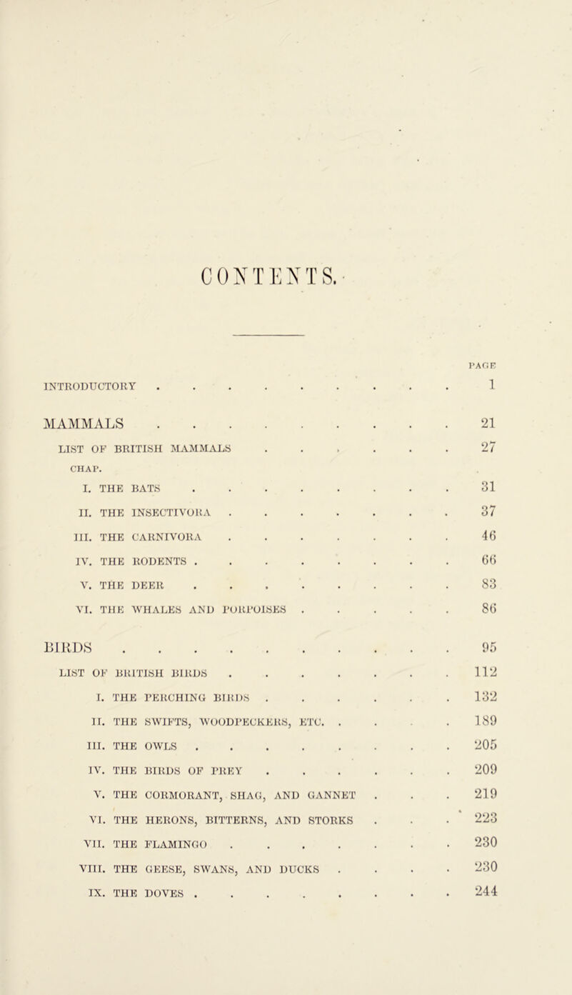 CONTENTS.- PAGE INTRODUCTORY 1 MAMMALS 21 LIST OF BRITISH MAMMALS . . . . . . 27 CHAP. I. THE BATS . . . . . . . 31 II. THE INSECTIVORA ....... 37 III. THE CARNIVORA . . . . . . . 46 IV. THE RODENTS ........ 66 V. THE DEER ........ 83 VI. THE WHALES AND PORPOISES ..... 86 BIRDS 95 LIST OF BRITISH BIRDS . . . . . . .112 I. THE PERCHING BIRDS . . . . . .132 II. THE SWIFTS, WOODPECKERS, ETC. . . .189 III. THE OWLS ........ 205 IV. THE BIRDS OF PREY ...... 209 V. THE CORMORANT, SHAG, AND GANNET . . .219 VI. THE HERONS, BITTERNS, AND STORKS . . . 223 VII. THE FLAMINGO ....... 230 VIII. THE GEESE, SWANS, AND DUCKS .... 230 244