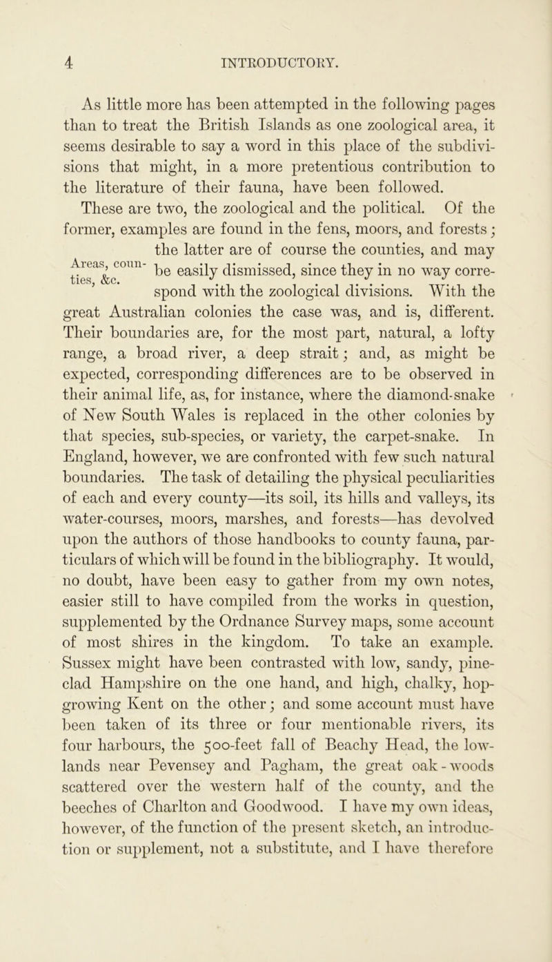 As little more lias been attempted in the following pages than to treat the British Islands as one zoological area, it seems desirable to say a word in this place of the subdivi- sions that might, in a more pretentious contribution to the literature of their fauna, have been followed. These are two, the zoological and the political. Of the former, examples are found in the fens, moors, and forests; the latter are of course the counties, and may U™a&oCmm be easily dismissed, since they in no way corre- spond with the zoological divisions. With the great Australian colonies the case was, and is, different. Their boundaries are, for the most part, natural, a lofty range, a broad river, a deep strait; and, as might be expected, corresponding differences are to be observed in their animal life, as, for instance, where the diamond-snake of New South Wales is replaced in the other colonies by that species, sub-species, or variety, the carpet-snake. In England, however, we are confronted with few such natural boundaries. The task of detailing the physical peculiarities of each and every county—its soil, its hills and valleys, its water-courses, moors, marshes, and forests—has devolved upon the authors of those handbooks to county fauna, par- ticulars of which will be found in the bibliography. It would, no doubt, have been easy to gather from my own notes, easier still to have compiled from the works in question, supplemented by the Ordnance Survey maps, some account of most shires in the kingdom. To take an example. Sussex might have been contrasted with low, sandy, pine- clad Hampshire on the one hand, and high, chalky, hop- growing Kent on the other; and some account must have been taken of its three or four mentionable rivers, its four harbours, the 500-feet fall of Beachy Head, the low- lands near Pevensey and Pagham, the great oak-woods scattered over the western half of the county, and the beeches of Charlton and Goodwood. I have my own ideas, however, of the function of the present sketch, an introduc- tion or supplement, not a substitute, and I have therefore