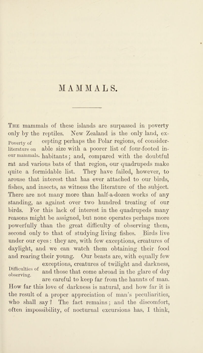 M A M M A L S. The mammals of these islands are surpassed in poverty only by the reptiles. New Zealand is the only land, ex- Poverty of cepting perhaps the Polar regions, of consider- literature on able size with a poorer list of four-footed in- our mammals, habitants; and, compared with the doubtful rat and various bats of that region, our quadrupeds make quite a formidable list. They have failed, however, to arouse that interest that has ever attached to our birds, fishes, and insects, as witness the literature of the subject. There are not many more than half-a-dozen works of any standing, as against over two hundred treating of our birds. For this lack of interest in the quadrupeds many reasons might be assigned, but none operates perhaps more powerfully than the great difficulty of observing them, second only to that of studying living fishes. Birds live under our eyes: they are, with few exceptions, creatures of daylight, and we can watch them obtaining their food and rearing their young. Our beasts are, with equally few exceptions, creatures of twilight and darkness, Difficulties of anq those that come abroad in the glare of day are careful to keep far from the haunts of man. How far this love of darkness is natural, and how far it is the result of a proper appreciation of man’s peculiarities, who shall say ? The fact remains; and the discomfort,