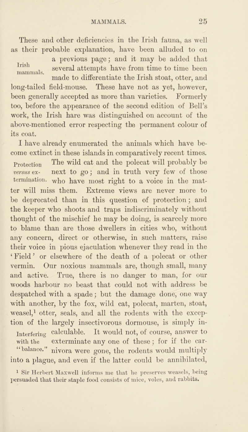 These and other deficiencies in the Irish fauna, as well as their probable explanation, have been alluded to on a previous page; and it may be added that lrisl* , several attempts have from time to time been mammals. 1 made to differentiate the Irish stoat, otter, and long-tailed field-mouse. These have not as yet, however, been generally accepted as more than varieties. Formerly too, before the appearance of the second edition of Bell’s work, the Irish hare was distinguished on account of the above-mentioned error respecting the permanent colour of its coat. I have already enumerated the animals which have be- come extinct in these islands in comparatively recent times. Protection The wild cat and the polecat will probably be next to go; and in truth very few of those versus ex- termination. who Pave most right to a voice in the mat- ter will miss them. Extreme views are never more to be deprecated than in this question of protection; and the keeper who shoots and traps indiscriminately without thought of the mischief he may be doing, is scarcely more to blame than are those dwellers in cities who, without any concern, direct or otherwise, in such matters, raise their voice in pious ejaculation whenever they read in the ‘ Field ’ or elsewhere of the death of a polecat or other vermin. Our noxious mammals are, though small, many and active. True, there is no danger to man, for our woods harbour no beast that could not with address be despatched with a spade; but the damage done, one way with another, by the fox, wild cat, polecat, marten, stoat, weasel,1 otter, seals, and all the rodents with the excep- tion of the largely insectivorous dormouse, is simply in- interfering calculable. It would not, of course, answer to with the exterminate any one of these; for if the car- “balance.” nivora were gone, the rodents would multiply into a plague, and even if the latter could be annihilated, 1 Sir Herbert Maxwell informs me that he preserves weasels, being persuaded that their staple food consists of mice, voles, and rabbits.