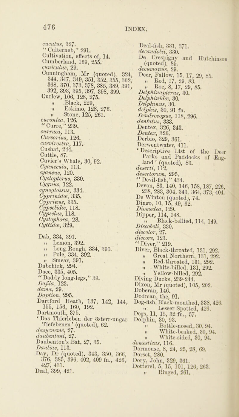 cuculus, 327. “ Cultemeb,” 291. Cultivation, effects of, 14. Cumberland, 169, 255. cuniculus, 29. Cunningham, Mr (quoted), 324, 344, 347, 349, 351, 352, 355, 362, 368, 370, 373, 378, 385, 389, 391 392, 393, 395, 397, 398, 399. Curlew, 106, 128, 275. u Black, 229, it Eskimo, 128, 276. it Stone, 125, 261. curonica, 126. “ Curre,” 239. curruca, 113. Cursorius, 126. curvirostra, 117. Cushat, 244. Cuttle, 87. Cuvier’s Whale, 30, 92. Cyanemia, 113. cyaneus, 120. Cyclopterus, 330. Gy gnus, 122. cynoglossus, 334. Cyprinidce, 335. Cyprinus, 335. Cypselidce, 118. Cypselus, 118. Cystophora, 28. Cyttidce, 329. Dab, 334, 391. ii Lemon, 392. ii Long Rough, 334, 390. „ Pole, 334, 392. ii Smear, 391. Dabchick, 294. Dace, 335, 405. “Daddy long-legs,” 39. Uafila, 123. dama, 29. Daption, 295. Dartford Heath, 137, 142, 144, 155, 156, 160, 192. Dartmouth, 375. ‘ Das Thierleben der osterr-ungar Tiefebenen’ (quoted), 62. dasycneme, 27. daubentoni, 27. Daubenton’s Bat, 27, 35. Daulias, 113. Day, Dr (quoted), 343, 350, 366, 376, 385, 396, 402, 409 fn., 426, 427 431 Deal, 399, 421. Deal-fish, 331, 371. decandolii, 330. De Crespigny and Hutchinson (quoted), 85. decumanus, 29. Deer, Fallow, 15, 17, 29, 85. .. Red, 17, 29, 83. it Roe, 8, 17, 29, 85. Delphinapterus, 30. Delphinidce, 30. Delphinus, 30. delphis, SO, 91 fn. Dendrocopus, 118, 296. dentatus, 333. Dentex, 326, 343. Dentex, 326. Derbio, 329, 361. Derwentwater, 411. ‘ Descriptive List of the Deer Parks and Paddocks of Eng- land ’ (quoted), 83. deserti, 112. desertorum, 295. “ Devil-fish,” 434. Devon, 83, 140, 146, 158, 187, 226, 238, 283, 304, 343, 364, 373, 404. De Winton (quoted), 74. Dingo, 10, 15, 49, 62. Diomedea, 129. Dipper, 114, 148. ii Black-bellied, 114, 149. Discoboli, 330. discolor, 27. discors, 123. “ Diver,” 219. Diver, Black-throated, 131, 292. ii Great Northern, 131, 292. ii Red-throated, 131, 292. ii White-billed, 131, 292. it Yellow-billed, 292. Diving Ducks, 239-244. Dixon, Mr (quoted), 105, 202. Doberan, 146. Dodman, the, 91. Dog-fish, Black-mouthed, 338, 426. it Lesser Spotted, 426. Dogs, 11, 15, 32 fn., 57. Dolphin, 30, 93. ii Bottle-nosed, 30, 94. it White-beaked, 30, 94. H White-sided, 30, 94. domesticus, 116. Dormouse, 8, 24, 25, 28, 69. Dorset, 280. Dory, John, 329, 361. Dotterel, 5, 15, 101, 126, 263. it Ringed, 261.