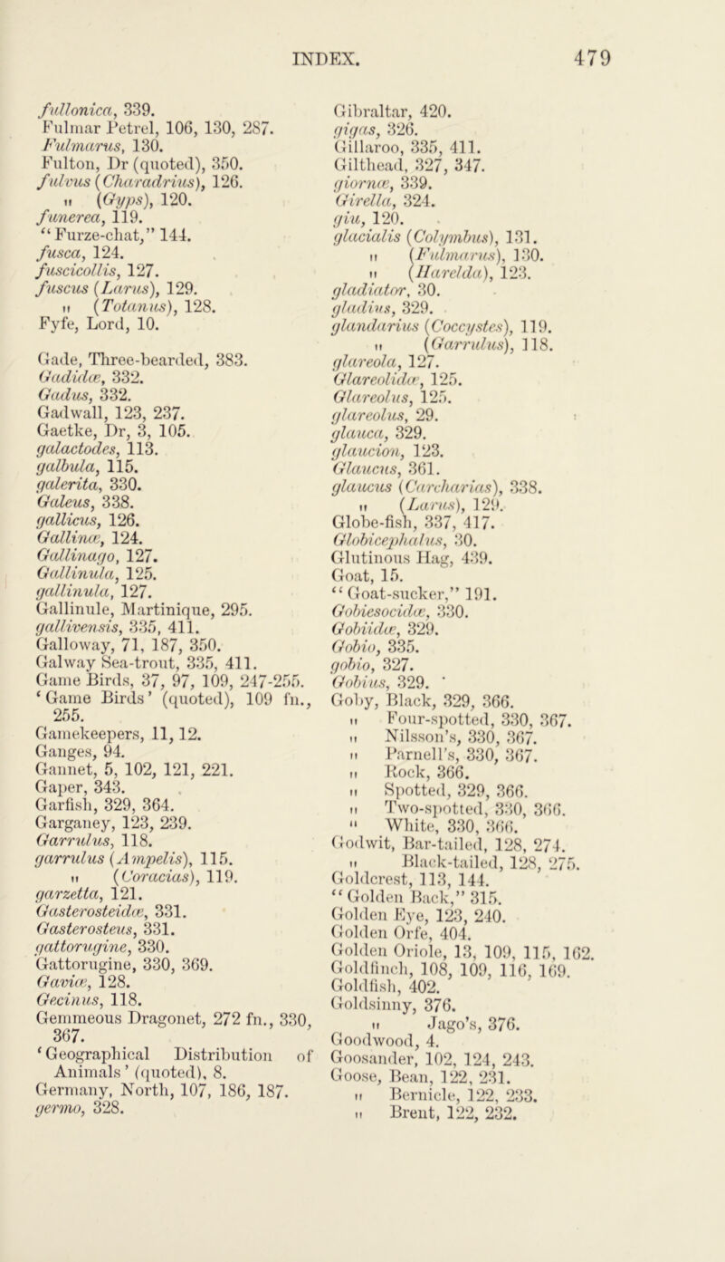 fullonica, 339. Fulmar Petrel, 106, 130, 287. Fulmarus, 130. Fulton, Dr (quoted), 350. fidvus (Charadrius), 126. m (Gyps), 120. funerea, 119. “Furze-chat,” 144. fusca, 124. fuscicollis, 127. fuscus (Lams), 129. n (Totanus), 128. Fyfe, Lord, 10. Gade, Three-bearded, 383. Gadiclce, 332. Gcuius, 332. Gadwall, 123, 237. Gaetke, Dr, 3, 105. gcdactodes, 113. galbula, 115. galerita, 330. Galeus, 338. gaUicus, 126. Gallirwe, 124. Gallinago, 127. Gallinula, 125. gallinula, 127. Gallinule, Martinique, 295. gallivensis, 335, 411. Galloway, 71, 187, 350. Galway Sea-trout, 335, 411. Game Birds, 37, 97, 109, 247-255. ‘Game Birds’ (quoted), 109 fn., 255. Gamekeepers, 11,12. Ganges, 94. Gannet, 5, 102, 121, 221. Gaper, 343. Garfish, 329, 364. Garganey, 123, 239. Garrulus, 118. gamdus(Ampelis), 115. n (Coracias), 119. garzetta, 121. Gasterosteidce, 331. Gasterosteus, 331. gattoru.gine, 330. Gattorugine, 330, 369. Gamce, 128. Gecinus, 118. Gemmeous Dragonet, 272 fn., 330, 367. ‘Geographical Distribution of Animals’ (quoted), 8. Germany, North, 107, 186, 187. germo, 328. Gibraltar, 420. gigas, 326. Gillaroo, 335, 411. Gilthead, 327, 347. giornce, 339. Girella, 324. giu, 120. glacialis (Colyinbus), 131. h (Fulmarus), 130. M (llarelda), 123. gladiator, 30. gladius, 329. glandarius (Coccystes), 119. it (Garndus), 118. glareola, 127. Glareolida, 125. Glareolus, 125. glareolus, 29. glauca, 329. glaucion, 123. Glaucus, 361. glaucus (Carcharias), 338. it (Larus), 129. Globe-fish, 337, 417. Globicephalus, 2,0. Glutinous Hag, 439. Goat, 15. “Goat-sucker,” 191. Gobiesocidce, 330. Gobiidcc, 329. Gobio, 335. gobio, 327. Gobius, 329. ' Goby, Black, 329, 366. it Four-spotted, 330, 367. ,i Nilsson’s, 330, 367. M Parnell’s, 330, 367. it Rock, 366. ii Spotted, 329, 366. n Two-spotted, 330, 366. “ White, 330, 366. Godwit, Bar-tailed, 128, 274. it Black-tailed, 128, 275. Goldcrest, 113, 144. “Golden Back,” 315. Golden Eye, 123, 240. Golden Orfe, 404. Golden Oriole, 13, 109, 115, 162. Goldfinch, 108, 109, 116, 169. Goldfish, 402. Goldsinny, 376. it Jago’s, 376. Goodwood, 4. Goosander, 102, 124, 243. Goose, Bean, 122, 231. it Bernicle, 122, 233. it Brent, 122, 232.