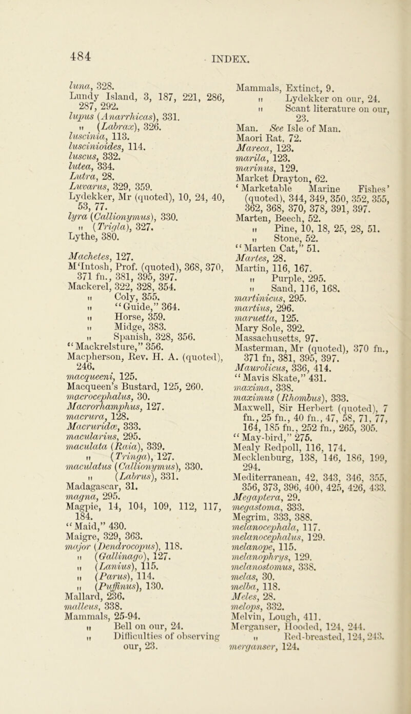 luna, 328. Lundy Island, 3, 187, 221, 286, 287, 292. lupus (Anarrhicas), 331. if (Labrax), 326. luscinia, 113. luscinioides, 114. luscus, 332. lutea, 334. Lutra, 28. Luvarus, 329, 359. Lydekker, Mr (quoted), 10, 24, 40, 53, 77. lyra (Gallionymus), 330. m (Trigla), 327. Lythe, 380. Machetes, 127. M'Intosh, Prof, (quoted), 368, 370, 371 fn., 381, 395, 397. Mackerel, 322, 328, 354. ,, Coly, 355. „ “Guide,” 364. ii Horse, 359. ti Midge, 383. h Spanish, 328, 356. “ Mackrelsture,” 356. Macpherson, Rev. H. A. (quoted), 246. macqueeni, 125. Macqueen’s Bustard, 125, 260. viacrocephalus, 30. Macrorhamphus, 127. macrura, 128. Macruridce, 333. macularius, 295. maculata (Raia), 339. ii (Tringa), 127. macidatus (Gallionymus), 330. it (Labrus), 331. Madagascar, 31. magna, 295. Magpie, 14, 104, 109, 112, 117, 184. “Maid,” 430. Maigre, 329, 363. major (Dendrocopus), 118. n (Gallinago), 127. it (Lanius), 115. ti (Parus), 114. it (Pujjinus), 130. Mallard, 236. malleus, 338. Mammals, 25-94. n Bell on our, 24. „ Difficulties of observing our, 23. Mammals, Extinct, 9. ii Lydekker on our, 24. ii Scant literature on our, 23. Man. See Isle of Man. Maori Rat, 72. Mareca, 123. marila, 123. marinus, 129. Market Drayton, 62. ‘ Marketable Marine Fishes ’ (quoted), 344, 349, 350, 352, 355, 362, 368, 370, 378, 391, 397. Marten, Beech, 52. „ Pine, 10, 18, 25, 28, 51. ii Stone, 52. “Marten Cat,” 51. Martes, 28. Martin, 116, 167. ti Purple, 295. i. < Sand, 116, 168. martinicus, 295. martius, 296. maruetta, 125. Mary Sole, 392. Massachusetts, 97. Masterman, Mr (quoted), 370 fn., 371 fn, 381, 395, 397. Maurolicus, 336, 414. “ Mavis Skate,” 431. maxima, 338. maximus (Rhombus), 333. Maxwell, Sir Herbert (quoted), 7 fn., 25 fn., 40 fn., 47, 58, 71, 77, 164, 185 fn., 252 fn., 265, 305. “ May-bird,” 275. Mealy Redpoll, 116, 174. Mecklenburg, 138, 146, 186, 199, 294. Mediterranean, 42, 343, 346, 355, 356, 373, 396, 400, 425, 426, 433. Megaptera, 29. megastoma, 333. Megrim, 333, 388. melanocephala, 117. melanocephalus, 129. melanope, 115. melanophrys, 129. melanostomus, 338. melas, 30. melba, 118. Meles, 28. melops, 332. Melvin, Lough, 411. Merganser, Hooded, 124, 244. ti Red-breasted, 124,243. merganser, 124.