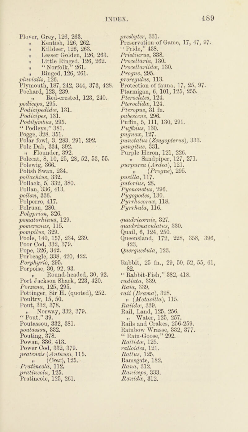 Plover, Grey, 126, 263. it Kentish, 126, 262. m Kilkleer, 126, 263. ii Lesser Golden, 126, 263. it Little Ringed, 126, 262. „ “Norfolk,” 261. it Ringed, 126, 261. pluvialis, 126. Plymouth, 187, 242, 344, 373, 428. Pochard, 123, 239. ii Red-crested, 123, 240. podiceps, 295. Podicipedidoc, 131. Podicipes, 131. PodUymbus, 295. “Podleys,” 381. Pogge, 328, 351. Polar fowl, 3, 283, 291, 292. Pole Dab, 334, 392. n Flounder, 392. Polecat, 8, 10, 25, 28, 52, 53, 55. Polewig, 366. Polish Swan, 234. pollachius, 332. Pollack, 5, 332, 380. Pollan, 336, 413. pollan, 336. Polperro, 417. Polruan, 280. Polyprion, 326. pomatorhinus, 129. pomeranus, 115. pompilus, 329. Poole, 140, 157, 234, 239. Poor Cod, 332, 379. Pope, 326, 342. Porbeagle, 338, 420, 422. Porphyrio, 295. Porpoise, 30, 92, 93. ii Round-headed, 30, 92. Port Jackson Shark, 223, 420. Porzana, 125, 295. Pottinger, Sir H. (quoted), 252. Poultry, 15, 50. Pout, 332, 378. ii Norway, 332, 379. “ Pout,” 39. Poutassou, 332, 381. poutassou, 332. Pouting, 378. Powan, 336, 413. Power Cod, 332, 379. pratensis (Ant/ius), 115. ii (Crex), 125. Pratincola, 112. pratincola, 125. Pratincole, 125, 261. presbyter, 331. Preservation of Game, 17, 47, 97. “Pride,” 438. Pristiurus, 338. Procellaria, 130. Procellariidce, 130. Progne, 295. prore gains, 113. Protection of fauna, 17, 25, 97. Ptarmigan, 6, 101, 125, 255. Pterocletes, 124. Pteroclidce, 124. Pteropus, 31 fn. pubescens, 296. Puffin, 5, 111, 130, 291. Pujjinus, 130. pugnax, 127. punctatus (Zeugopterus), 333. pungitus, 331. Purple Heron, 121, 226. ii Sandpiper, 127, 271. purpurea (Ardea), 121. ii (Progne), 295. pusilla, 117. putorius, 28. Pycnonotus, 296. Pygopodes, 130. Pyrrliocorax, 118. Pyrrhula, 116. quadricornis, 327. quadrimaculatus, 330. Quail, 6, 124, 250. Queensland, 172, 228, 358, 396, 423. Querquedula, 123. Rabbit, 25 fn., 29, 50, 52, 55, 61, 82 “ Rabbit-Fish,” 382, 418. radiata, 339. Raia, 339. rail (lWama), 328. n (Motacilla), 115. Raiidce, 339. Rail, Land, 125, 256. „ Water, 125, 257. Rails and Crakes, 256-259. Rainbow Wrasse, 332, 377. “ Rain-Goose,” 292. Rallidcc, 125. ralloides, 121. Rallus, 125. Ramsgate, 182. Rana, 312. Raniceps, 333. Ranidce, 312.