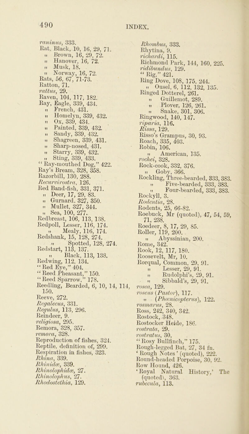 raninus, 333. Rat, Black, 10, 16, 29, 71. m Brown, 16, 29, 72. it Hanover, 16, 72. n Musk, 18. ii Norway, 16, 72. Rats, 56, 67, 71-73. Ratton, 71. rattus, 29. Raven, 104, 117, 182. Ray, Eagle, 339, 434. ii French, 431. <i Homelyn, 339, 432. h Ox, 339, 434. ii Painted, 339, 432. H Sandy, 339, 432. ,t Shagreen, 339, 431. ii Sharp-nosed, 431. ii Starry, 339, 432. M Sting, 339, 433. “ Ray-mouthed Dog,” 422. Ray’s Bream, 328, 358. Razorbill, 130, 288. Recurvirostra, 126. Red Band-fish, 331, 371. n Deer, 17, 29, 83. it Gurnard, 327, 350. .. Mullet, 327, 344. ii Sea, 100, 277. Redbreast, 106, 113, 138. Redpoll, Lesser, 116, 174. H Mealy, 116, 174. Redshank, 15, 128, 274. .. Spotted, 128, 274. Redstart, 113, 137. Black, 113, 138. Redwing, 112, 134. “Red Eye,” 404. “ Reed Pheasant,” 150. “Reed Sparrow,” 178. Reedling, Bearded, 6, 10, 14, 114, 150. Reeve, 272. Regalecus, 331. Regulus, 113, 296. Reindeer, 9. religiosa, 295. Remora, 328, 357. remora, 328. Reproduction of fishes, 324. Reptile, definition of, 299. Respiration in fishes, 323. Rhina, 339. Rhinidce, 339. Rhinolophidce, 27. Rhinolophus, 27. Rhodostethia, 129. Rhombus, 333. Rhytina, 9. richardi, 115. Richmond Park, 144, 160, 225. ridibundus, 129. “ Rig,” 421. Ring Dove, 108, 175, 244. n Ousel, 6, 112, 132, 135. Ringed Dotterel, 261. ii Guillemot, 289. ii Plover, 126, 261. ti Snake, 301, 306. Ringwood, 140, 147. riparia, 116. Rissa, 129. Risso’s Grampus, 30, 93. Roach, 335, 403. Robin, 106. M American, 135. rochei, 328. Rock-cook, 332, 376. ii Goby, 366. Rockling, Three-bearded, 333, 383. ii Five-bearded, 333, 383. .. Four-bearded, 333, 383. Rockyll, 3. Rodentia, 28. Rodents, 25, 66-82. Roebuck, Mr (quoted), 47, 54, 59, 71, 238. Roedeer, 8, 17, 29, 85. Roller, 119, 200. ii Abyssinian, 200. Rome, 342. Rook, 12, 117, 180. Roosevelt, Mr, 10. Rorqual, Common, 29, 91. ii Lesser, 29, 91. it Rudolphi’s, 29, 91. •i Sibbald’s, 29, 91. rosea, 129. roseus {Pastor), 117. it (Phcenicopterus), 122. rosmarus, 28. Ross, 242, 340, 342. Rostock, 348. Rostocker Heide, 1S6. rostrata, 29. rostratus, 30. “Rosy Bullfinch,” 175. Rough-legged Bat, 27, 34 fn. ‘ Rough Notes ’ (quoted), 222. Round-headed Porpoise, 30, 92. Row Hound, 426. ‘Royal Natural History,’ The (quoted!, 363. rubecula, 113.