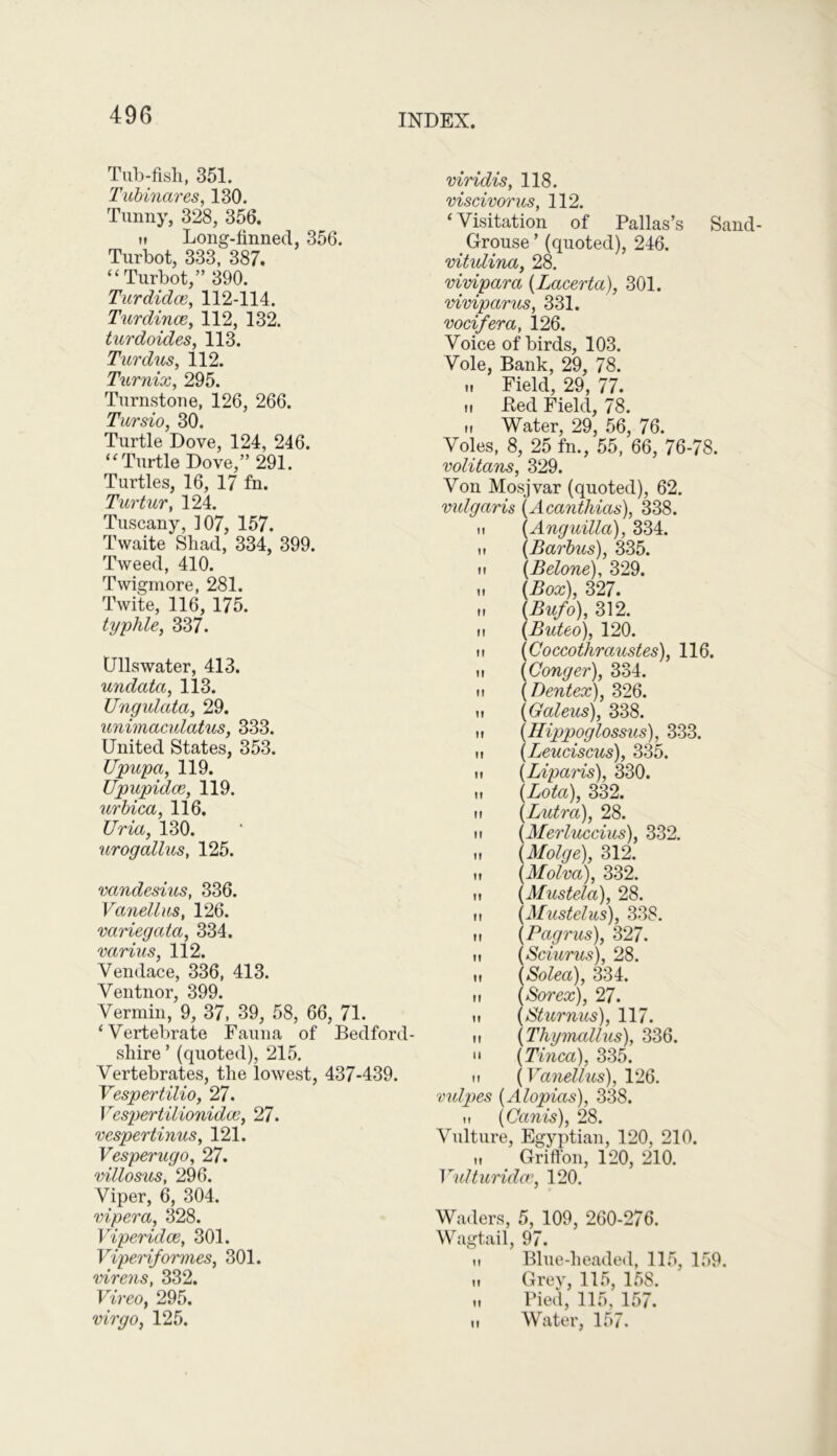 Tub-fish, 351. Tubinares, 130. Tunny, 328, 356. h Long-finned, 356. Turbot, 333, 387. “ Turbot,” 390. Tur didoe, 112-114. Turdince, 112, 132. turdoides, 113. Turdus, 112. Turnix, 295. Turnstone, 126, 266. Tursio, 30. Turtle Dove, 124, 246. ‘‘Turtle Dove,” 291. Turtles, 16, 17 fn. Turtur, 124. Tuscany, 107, 157. Twaite Shad, 334, 399. Tweed, 410. Twigmore, 281. Twite, 116, 175. typhle, 337. Dlls water, 413. undatct, 113. Ungulata, 29. unimaculatus, 333. United States, 353. Upupa, 119. Upupidce, 119. urbica, 116. JJria, 130. urog alius, 125. vandesius, 336. Vanellus, 126. variegata, 334. varius, 112. Yendace, 336, 413. Ventnor, 399. Vermin, 9, 37, 39, 58, 66, 71. ‘Vertebrate Fauna of Bedford- shire ’ (quoted), 215. Vertebrates, the lowest, 437-439. Vespertilio, 27. Vespertilionidce, 27. vespertinus, 121. Vesperugo, 27. villosus, 296. Viper, 6, 304. vipera, 328. Viperidce, 301. Viperiformes, 301. virens, 332. Vireo, 295. virgo, 125. viridis, 118. viscivorus, 112. ‘Visitation of Pallas’s Sand- Grouse’ (quoted), 246. vitulina, 28. vivipara {Lacerta), 301. viviparus, 331. vocifera, 126. Voice of birds, 103. Vole, Bank, 29, 78. u Field, 29, 77. ii Bed Field, 78. n Water, 29, 56, 76. Voles, 8, 25 fn., 55, 66, 76-78. volitans, 329. Von Mosjvar (quoted), 62. vulgaris (Acanthias), 338. M {Anguilla), 334. ii {Barbus), 335. it {Belone), 329. it {Box), 327. ii (Bufo), 312. ii {Buteo), 120. ii (Coccothraustes), 116. it {Conger), 334. ii {Dentex), 326. ii {Galeus), 338. ii {Hippoglossus), 333. ii {Leuciscus), 335. ii {Liparis), 330. it {Lota), 332. ii {Lutra), 28. ii (Merluccius), 332. ,i {Molge), 312. ii {Molva), 332. ii {Mustela), 28. it {Mustelus), 338. ii {Pagrus), 327. it {Sciurus), 28. ii {Solea), 334. it {Sorex), 27. ii {Sturnus), 117. it {Thymallus), 336. “ {Tinea), 335. it {Vanellus), 126. vulpes {Alopias), 338. {Canis), 28. Vulture, Egyptian, 120, 210. „ Griffon, 120, 210. Vulturidce, 120. Waders, 5, 109, 260-276. Wagtail, 97. n Blue-headed, 115, 159. „ Grey, 115, 158. „ Pied, 115, 157. ti Water, 157.