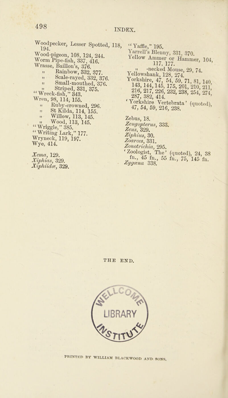 INDEX. I! II If Woodpecker, Lesser Spotted, 194. Wood-pigeon, 108, 124, 244. Worm Pipe-fish, 337, 416. Wrasse, Baillon’s, 376. m Rainbow, 332, 377. Scale-rayed, 332, 376. Small-mouthed, 376. Striped, 331, 375. “Wreck-fish,” 343. Wren, 98, 114, 155. M Ruby-crowned, 296. .. St Kilda, 114, 155. .. Willow, 113, 145. »» Wood, 113, 145. “ Wriggle,” 385. “ Writing Lark,” 177. Wryneck, 119, 197. Wye, 414. Xema, 129. Xiphicts, 329. Xiphiidce, 329. 118, “Yaffle,” 195. Yarrell’s Blenny, 331, 370. Yellow Ammer or Hammer, 104 117, 177. ’ ’ ii -necked Mouse, 29 74 Yellowshank, 128, 274 Yorkshire, 47, 54, 59,>1, 81 140 143, 144,145, 175, 201, 210! 21? 216, 217, 226, 232, 238, 254, 274* 287, 382, 414. ’ ‘Yorkshire Vertebrata’ (quoted), 47, 54, 59, 216, 238. Zebus, 18. Zeugopterus, 333. Zeus, 329. Ziphius, 30. Zoctrees, 331. Zonotrichia, 295. ‘Zoologist, The’ (quoted), 24, 38 fn., 45 fn., 55 fn., 75, 145 fn. Zygcena 338. THE END. PRINTKD BY WILLIAM BLACKWOOD AND SONS,