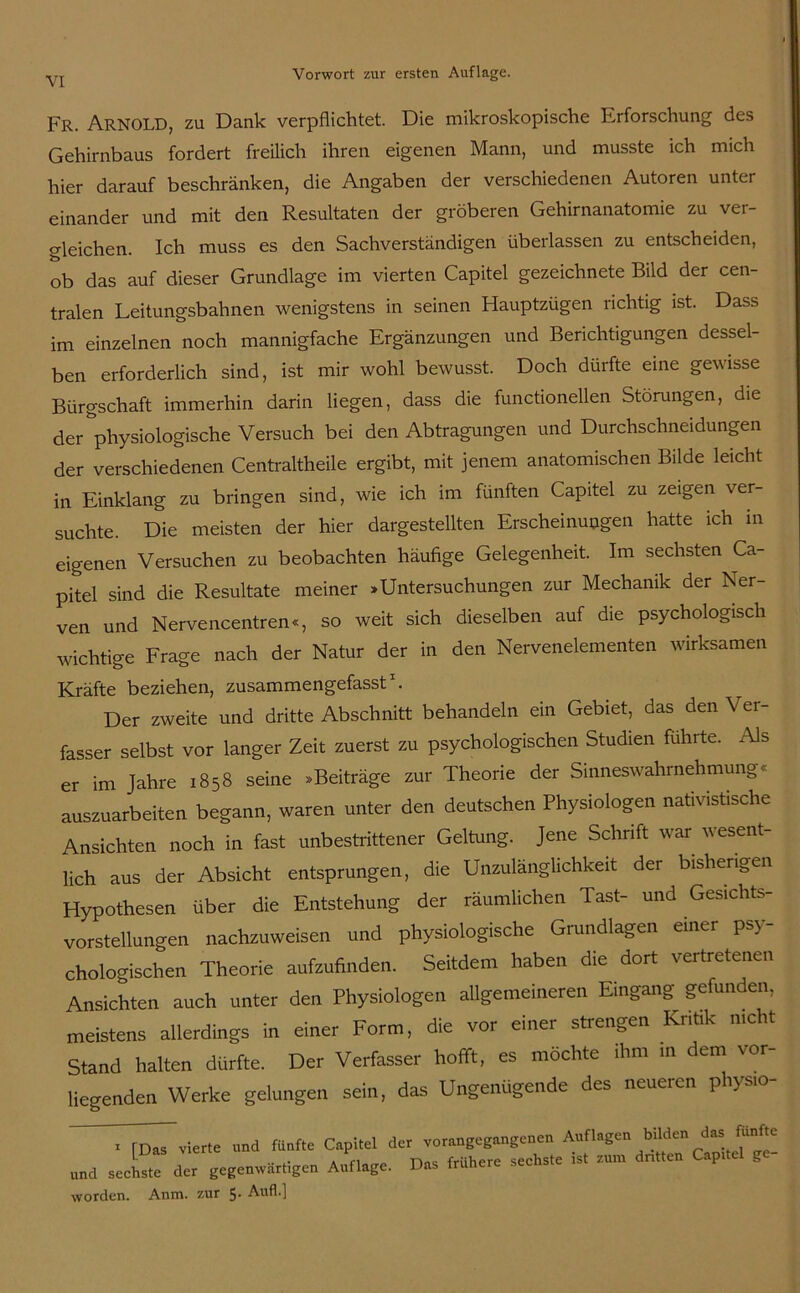 Fr. Arnold, zu Dank verpflichtet. Die mikroskopische Erforschung des Gehirnbaus fordert freilich ihren eigenen Mann, und musste ich mich hier darauf beschränken, die Angaben der verschiedenen Autoren unter einander und mit den Resultaten der gröberen Gehirnanatomie zu ver- gleichen. Ich muss es den Sachverständigen überlassen zu entscheiden, ob das auf dieser Grundlage im vierten Capitel gezeichnete Bild der cen- tralen Leitungsbahnen wenigstens in seinen Hauptzügen richtig ist. Dass im einzelnen noch mannigfache Ergänzungen und Berichtigungen dessel- ben erforderlich sind, ist mir wohl bewusst. Doch dürfte eine gewisse Bürgschaft immerhin darin liegen, dass die functioneilen Störungen, die der ^physiologische Versuch bei den Abtragungen und Durchschneidungen der verschiedenen Centraltheile ergibt, mit jenem anatomischen Bilde leicht in Einklang zu bringen sind, wie ich im fünften Capitel zu zeigen ver- suchte. Die meisten der hier dargestellten Erscheinungen hatte ich in eigenen Versuchen zu beobachten häufige Gelegenheit. Im sechsten Ca- pitel sind die Resultate meiner »Untersuchungen zur Mechanik der Ner- ven und Nervencentren«, so weit sich dieselben auf die psychologisch wichtige Frage nach der Natur der in den Nervenelementen wirksamen Kräfte beziehen, zusammengefasst1. Der zweite und dritte Abschnitt behandeln ein Gebiet, das den V er- fasser selbst vor langer Zeit zuerst zu psychologischen Studien führte. Als er im Jahre 1858 seine »Beiträge zur Theorie der Sinneswahrnehmung< auszuarbeiten begann, waren unter den deutschen Physiologen nativistische Ansichten noch in fast unbestrittener Geltung. Jene Schrift war wesent- lich aus der Absicht entsprungen, die Unzulänglichkeit dei bisherigen Hypothesen über die Entstehung der räumlichen Tast- und Gesichts- vorstellungen nachzuweisen und physiologische Grundlagen einer psy- chologischen Theorie aufzufinden. Seitdem haben die dort vertretenen Ansichten auch unter den Physiologen allgemeineren Eingang gefunden, meistens allerdings in einer Form, die vor einer strengen Kritik nicht Stand halten dürfte. Der Verfasser hofft, es möchte ihm m dem vor- liegenden Werke gelungen sein, das Ungenügende des neueren physio- x [Das vierte und fünfte Capitel der vorangegangenen Auflagen bilden c’as funJ^ •• *.* a Fiorrr» rjoc frühere sechste ist zum dritten Cnpitc ^ und sechste der gegenwärtigen Auflage. Das trimere worden. Anm. zur 5- Auf!.]