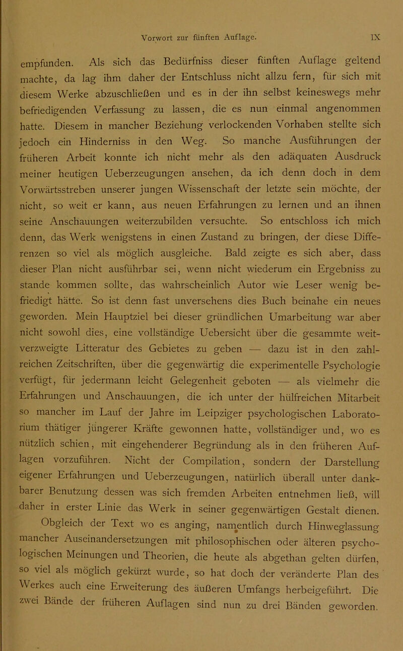 empfunden. Als sich das Bedürfniss dieser fünften Auflage geltend machte, da lag ihm daher der Entschluss nicht allzu fern, für sich mit diesem Werke abzuschließen und es in der ihn selbst keineswegs mehr befriedigenden Verfassung zu lassen, die es nun einmal angenommen hatte. Diesem in mancher Beziehung verlockenden Vorhaben stellte sich jedoch ein Hinderniss in den Weg. So manche Ausführungen der früheren Arbeit konnte ich nicht mehr als den adäquaten Ausdruck meiner heutigen Ueberzeugungen ansehen, da ich denn doch in dem Vorwärtsstreben unserer jungen Wissenschaft der letzte sein möchte, der nicht, so weit er kann, aus neuen Erfahrungen zu lernen und an ihnen seine Anschauungen weiterzubilden versuchte. So entschloss ich mich denn, das Werk wenigstens in einen Zustand zu bringen, der diese Diffe- renzen so viel als möglich ausgleiche. Bald zeigte es sich aber, dass dieser Plan nicht ausführbar sei, wenn nicht wiederum ein Ergebniss zu stände kommen sollte, das wahrscheinlich Autor wie Leser wenig be- friedigt hätte. So ist denn fast unversehens dies Buch beinahe ein neues geworden. Mein Hauptziel bei dieser gründlichen Umarbeitung war aber nicht sowohl dies, eine vollständige Uebersicht über die gesammte weit- verzweigte Litteratur des Gebietes zu geben — dazu ist in den zahl- reichen Zeitschriften, über die gegenwärtig die experimentelle Psychologie verfügt, für jedermann leicht Gelegenheit geboten — als vielmehr die Erfahrungen und Anschauungen, die ich unter der hülfreichen Mitarbeit so mancher im Lauf der Jahre im Leipziger psychologischen Laborato- rium thätiger jüngerer Kräfte gewonnen hatte, vollständiger und, wo es nützlich schien, mit eingehenderer Begründung als in den früheren Auf- lagen vorzuführen. Nicht der Compilation, sondern der Darstellung eigener Erfahrungen und Ueberzeugungen, natürlich überall unter dank- barer Benutzung dessen was sich fremden Arbeiten entnehmen ließ, will daher in erster Linie das Werk in seiner gegenwärtigen Gestalt dienen. Obgleich dei Text wo es anging, namentlich durch Hinweglassung mancher Auseinandersetzungen mit philosophischen oder älteren psycho- logischen Meinungen und Theorien, die heute als abgethan gelten dürfen, so viel als möglich gekürzt wurde, so hat doch der veränderte Plan des Werkes auch eine Enveiterung des äußeren Umfangs herbeigeführt. Die zwei Bände der früheren Auflagen sind nun zu drei Bänden geworden.