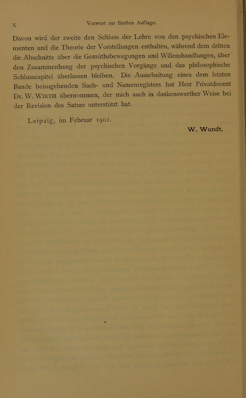 Davon wird der zweite den Schluss der Lehre von den psychischen Ele- menten und die Theorie der Vorstellungen enthalten, während dem dritten die Abschnitte über die Gemüthsbewegungen und Willenshandlungen, über den Zusammenhang der psychischen Vorgänge und das philosophische Schlusscapitel überlassen bleiben. Die Ausarbeitung eines dem letzten Bande beizugebenden Sach- und Namenregisters hat Herr Privatdocent Dr. W. WlRTH übernommen, der mich auch in dankenswerther Weise bei der Revision des Satzes unterstützt hat. Leipzig, im Februar 1902. W. Wundt.