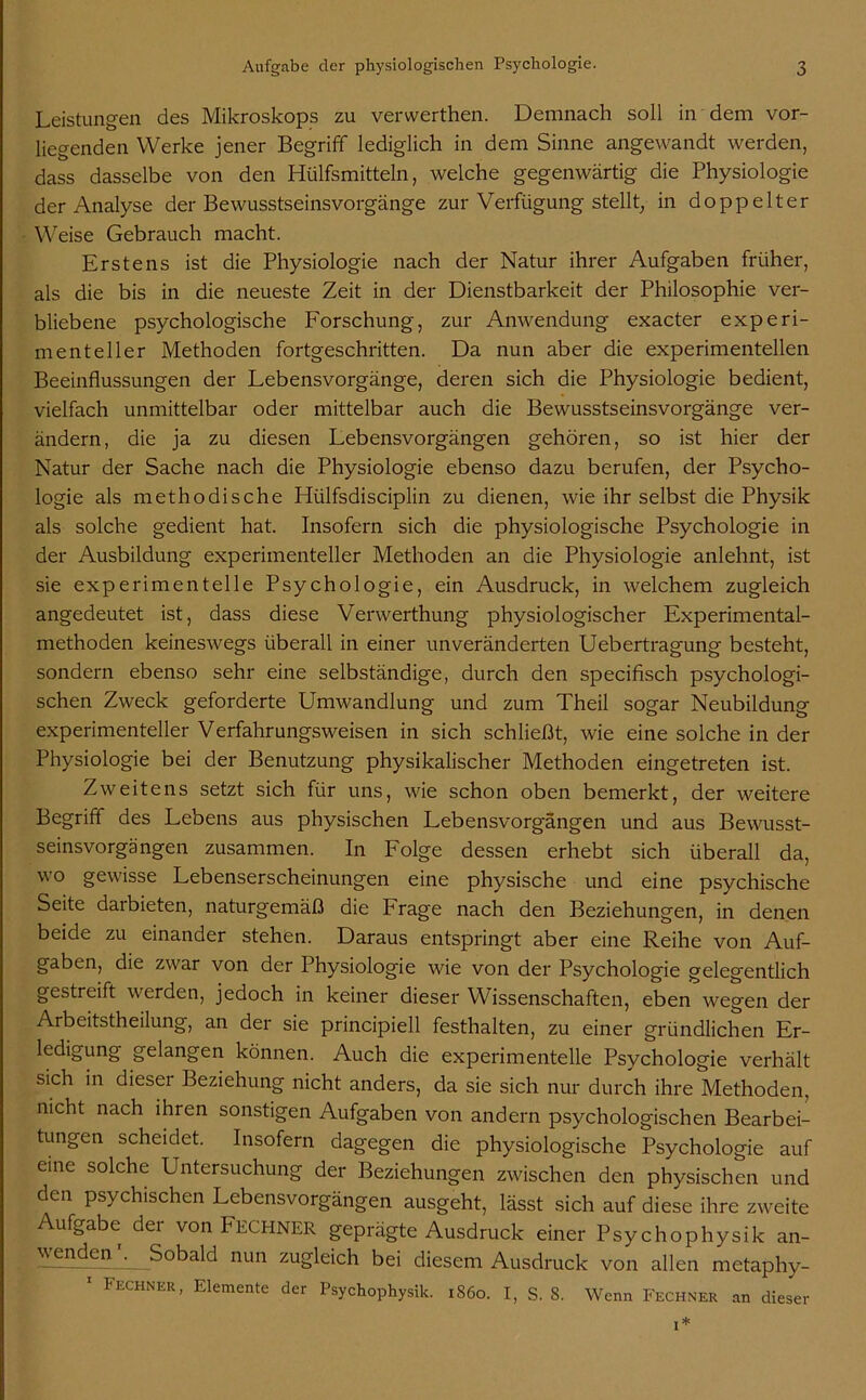 Leistungen des Mikroskops zu verwerthen. Demnach soll in dem vor- liegenden Werke jener Begriff lediglich in dem Sinne angewandt werden, dass dasselbe von den Hülfsmitteln, welche gegenwärtig die Physiologie der Analyse der Bewusstseinsvorgänge zur Verfügung stellt, in doppelter Weise Gebrauch macht. Erstens ist die Physiologie nach der Natur ihrer Aufgaben früher, als die bis in die neueste Zeit in der Dienstbarkeit der Philosophie ver- bliebene psychologische Forschung, zur Anwendung exacter experi- menteller Methoden fortgeschritten. Da nun aber die experimentellen Beeinflussungen der Lebensvorgänge, deren sich die Physiologie bedient, vielfach unmittelbar oder mittelbar auch die Bewusstseinsvorgänge ver- ändern, die ja zu diesen Lebensvorgängen gehören, so ist hier der Natur der Sache nach die Physiologie ebenso dazu berufen, der Psycho- logie als methodische Hülfsdisciplin zu dienen, wie ihr selbst die Physik als solche gedient hat. Insofern sich die physiologische Psychologie in der Ausbildung experimenteller Methoden an die Physiologie anlehnt, ist sie experimentelle Psychologie, ein Ausdruck, in welchem zugleich angedeutet ist, dass diese Verwerthung physiologischer Experimental- methoden keineswegs überall in einer unveränderten Uebertragung besteht, sondern ebenso sehr eine selbständige, durch den specifisch psychologi- schen Zweck geforderte Umwandlung und zum Theil sogar Neubildung experimenteller Verfahrungsweisen in sich schließt, wie eine solche in der Physiologie bei der Benutzung physikalischer Methoden eingetreten ist. Zweitens setzt sich für uns, wie schon oben bemerkt, der weitere Begriff des Lebens aus physischen Lebensvorgängen und aus Bewusst- seinsvorgängen zusammen. In Folge dessen erhebt sich überall da, wo gewisse Lebenserscheinungen eine physische und eine psychische Seite darbieten, naturgemäß die Frage nach den Beziehungen, in denen beide zu einander stehen. Daraus entspringt aber eine Reihe von Auf- gaben, die zwar von der Physiologie wie von der Psychologie gelegentlich gestreift werden, jedoch in keiner dieser Wissenschaften, eben wegen der Arbeitstheilung, an der sie principiell festhalten, zu einer gründlichen Er- ledigung gelangen können. Auch die experimentelle Psychologie verhält sich in diesei Beziehung nicht anders, da sie sich nur durch ihre Methoden, nicht nach ihren sonstigen Aufgaben von andern psychologischen Bearbei- tungen scheidet. Insofern dagegen die physiologische Psychologie auf eine solche Untersuchung der Beziehungen zwischen den physischen und den psychischen Lebensvorgängen ausgeht, lässt sich auf diese ihre zweite Aufgabe der von FECHNER geprägte Ausdruck einer Psychophysik an- nun zugleich bei diesem Ausdruck von allen metaphy- 1 Fechner, Elemente der Psychophysik. rS6o. I, S. 8. Wenn Fechner an dieser i*