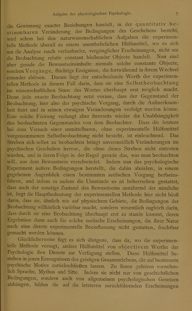 die Gewinnung exacter Beziehungen handelt, in der quantitativ be- stimmbaren Veränderung der Bedingungen des Geschehens besteht, wird schon bei den naturwissenschaftlichen Aufgaben die experimen- telle Methode überall zu einem unentbehrlichen Hülfsmittel, wo es sich um die Analyse rasch verlaufender, vergänglicher Erscheinungen, nicht um die Beobachtung relativ constant bleibender Objecte handelt. Nun sind aber gerade die Bewusstseinsinhalte niemals solche constante Objecte, sondern Vorgänge, flüchtige Ereignisse, die fortwährend in ihrem Wechsel einander ablösen. Darum liegt der entscheidende Werth der experimen- tellen Methode in diesem Fall darin, dass sie eine Selbstbeobachtung im wissenschaftlichen Sinne des Wortes überhaupt erst möglich macht. Denn jede exacte Beobachtung setzt voraus, dass der Gegenstand der Beobachtung, hier also der psychische Vorgang, durch die Aufmerksam- keit fixirt und in seinen etwaigen Veränderungen verfolgt werden könne. Eine solche Fixirung verlangt aber ihrerseits wieder die Unabhängigkeit des beobachteten Gegenstandes von dem Beobachter. Dass die letztere bei dem Versuch einer unmittelbaren, ohne experimentelle Hülfsmittel vorgenommenen Selbstbeobachtung nicht besteht, ist einleuchtend. Das Streben sich selbst zu beobachten bringt unvermeidlich Veränderungen im psychischen Geschehen hervor, die ohne dieses Streben nicht eintreten würden, und in deren Folge in der Regel gerade das, was man beobachten will, aus dem Bewusstsein verschwindet. Indem nun das psychologische Experiment äußere Bedingungen herstellt, die dahin abzielen, in einem gegebenen Augenblick einen bestimmten seelischen Vorgang herbeizu- führen, und indem es zudem die Umstände so zü beherrschen gestattet, dass auch der sonstige Zustand des Bewusstseins annähernd der nämliche ist, liegt die Hauptbedeutung der experimentellen Methode hier nicht bloß darin, dass sie, ähnlich wie auf physischem Gebiete, die Bedingungen der Beobachtung willkürlich variirbar macht, sondern wesentlich zugleich darin, dass durch sie eine Beobachtung überhaupt erst zu stände kommt, deren Ergebnisse dann auch für solche seelische Erscheinungen, die ihrer Natur nach eine directe experimentelle Beeinflussung nicht gestatten, fruchtbar gemacht werden können. Glücklicherweise fügt es sich übrigens, dass da, wo die experimen- telle Methode versagt, andere Hülfsmittel von objectivem Werthe der Psychologie ihre Dienste zur Verfügung stellen. Diese Hülfsmittel be- stehen in jenen Erzeugnissen des geistigen Gesammtlebens, die auf bestimmte psychische Motive zurückschließen lassen. Zu ihnen gehören vornehm- lich Sprache, Mythus und Sitte. Indem sie nicht nur von geschichtlichen Bedingungen, sondern auch von allgemeinen psychologischen Gesetzen abhängen, bilden die auf die letzteren zurückführenden Erscheinungen b