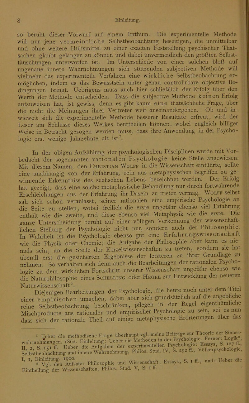 so beruht dieser Vorwurf auf einem Irrthum. Die experimentelle Methode will nur jene vermeintliche Selbstbeobachtung beseitigen, die unmittelbar und ohne weitere Hülfsmittel zu einer exacten Feststellung psychischer That- sachen glaubt gelangen zu können und dabei unvermeidlich den größten Selbst- täuschungen unterworfen ist. Im Unterschiede von einer solchen bloß auf ungenaue innere Wahrnehmungen sich stützenden subjectiven Methode will vielmehr das experimentelle Verfahren eine wirkliche Selbstbeobachtung er- möglichen, indem es das Bewusstsein unter genau controlirbare objective Be- dingungen bringt. Uebrigens muss auch hier schließlich der Erfolg über den Werth der Methode entscheiden. Dass die subjective Methode keinen Erfolg aufzuweisen hat, ist gewiss, denn es gibt kaum eine thatsächliche Frage, über die nicht die Meinungen ihrer Vertreter weit auseinandergehen. Ob und in- wieweit sich die experimentelle Methode besserer Resultate erfreut, wird der Leser am Schlüsse dieses Werkes beurtheilen können, wobei zugleich billiger AVeise in Betracht gezogen werden muss, dass ihre Anwendung in der Psycho- logie erst wenige Jahrzehnte alt ist1. In der obigen Aufzählung der psychologischen Disciplinen wurde mit Vor- bedacht der sogenannten rationalen Psychologie keine Stelle angewiesen. Mit diesem Namen, den Christian Wolff in die Wissenschaft einführte, sollte eine unabhängig von der Erfahrung, rein aus metaphysischen Begriffen zu ge- winnende Erkenntniss des seelischen Lebens bezeichnet werden. Der Erfolg hat gezeigt, dass eine solche metaphysische Behandlung nur durch fortwährende Erschleichungen aus der Erfahrung ihr Dasein zu fristen vermag. Wolff selbst sah sich schon veranlasst, seiner rationalen eine empirische Psychologie an die Seite zu stellen, wobei freilich die erste ungefähr ebenso viel Erfahrung enthält wie die zweite, und diese ebenso viel Metaphysik wie die eiste. Die ganze Unterscheidung beruht auf einer völligen Verkennung der wissenschaft- lichen Stellung der Psychologie nicht nur, sondern auch der Philosophie. In Wahrheit ist die Psychologie ebenso gut eine Erfahrungswissenschaft wie die Physik oder Chemie; die Aufgabe der Philosophie aber kann es nie- mals sein, an die Stelle der Einzelwissenschaften zu treten, sondern sie hat überall erst die gesicherten Ergebnisse der letzteren zu ihrer Grundlage zu nehmen. So verhalten sich denn auch die Bearbeitungen der rationalen Psycho- logie zu dem wirklichen Fortschritt unserer Wissenschaft ungefähr ebenso wie die Naturphilosophie eines Schelling oder Hegel zur Entwicklung der neueren Naturwissenschaft2. _ , Diejenigen Bearbeitungen der Psychologie, die heute noch unter dem Titel einer empirischen umgehen, dabei aber sich grundsätzlich auf die angebliche reine Selbstbeobachtung beschränken, pflegen in der Regel eigenthumliche Mischproducte aus rationaler und empirischer Psychologie zu sein, sei es nun dass sich der rationale Theil auf einige metaphysische Erörterungen über das 1 lieber die methodische Frage überhaupt vgl. meine Beiträge zur '.^he°^ieder Wahrnehmungen. 1862. Einleitung: lieber die Methoden m der ^ ’ TT -7 S ff Ueber die Aufgaben der experimentellen Psychologe. Essay s, S.l~7 Selbstbeobachtung und innere Wahrnehmung, Philos. Stud. IV, S. 292 ff., Volkerpsychologie, I’ *’ “lnAufsatz: Philosophie und Wissenschaft, Essays, S Eintheilung der Wissenschaften, Thilos. Stud. V, S. 1 ff ff, und: Ueber die
