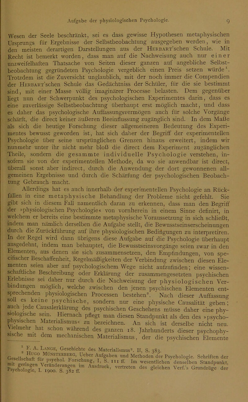 Wesen der Seele beschränkt, sei es dass gewisse Hypothesen metaphysischen Ursprungs für Ergebnisse der Selbstbeobachtung ausgegeben werden, wie in den meisten derartigen Darstellungen aus der HERBART’schen Schule. Mit Recht ist bemerkt worden, dass man auf die Nachweisung auch nur einer unzweifelhaften Thatsache von Seiten dieser ganzen auf angebliche Selbst- beobachtung gegründeten Psychologie vergeblich einen Preis setzen würde1. Trotzdem ist die Zuversicht unglaublich, mit der noch immer die Compendien der HERBART’schen Schule das Gedächtniss der Schüler, für die sie bestimmt sind, mit einer Masse völlig imaginärer Processe belasten. Dem gegenüber liegt nun der Schwerpunkt des psychologischen Experimentes darin, dass es eine zuverlässige Selbstbeobachtung überhaupt erst möglich macht, und dass es daher das psychologische Auffassungsvermögen auch für solche Vorgänge schärft, die direct keiner äußeren Beeinflussung zugänglich sind. In dem Maße als sich die heutige Forschung dieser allgemeineren Bedeutung des Experi- mentes bewusst geworden ist, hat sich daher der Begriff der experimentellen Psychologie über seine ursprünglichen Grenzen hinaus erweitert, indem wir nunmehr unter ihr nicht mehr bloß die direct dem Experiment zugänglichen Theile, sondern die gesammte individuelle Psychologie verstehen, in- sofern sie von der experimentellen Methode, da wo sie anwendbar ist direct, überall sonst aber indirect, durch die Anwendung der dort gewonnenen all- gemeinen Ergebnisse und durch die Schärfung der psychologischen Beobach- tung Gebrauch macht. Allerdings hat es auch innerhalb der experimentellen Psychologie an Rück- fällen in eine metaphysische Behandlung der Probleme nicht gefehlt. Sie gibt sich in diesem Fall namentlich daran zu erkennen, dass man den Begriff der »physiologischen Psychologie« von vornherein in einem Sinne definirt, in welchem er bereits eine bestimmte metaphysische Voraussetzung in sich schließt, indem man nämlich derselben die Aufgabe stellt, die Bewusstseinserscheinungen durch die Zurückführung auf ihre physiologischen Bedingungen zu interpretiren. In der Regel wird dann übrigens diese Aufgabe auf die Psychologie überhaupt ausgedehnt, indem man behauptet, die Bewusstseinsvorgänge seien zwar in den Elementen, aus denen sie sich zusammensetzen, den Empfindungen, von spe- cifischer Beschaffenheit, Regelmäßigkeiten der Verbindung zwischen diesen Ele- menten seien aber auf psychologischem Wege nicht aufzufinden; eine wissen- schaftliche Beschreibung oder Erklärung der zusammengesetzten psychischen Erlebnisse sei daher nur durch die Nachweisung der physiologischen Ver- bindungen möglich, welche zwischen den jenen psychischen Elementen ent- sprechenden physiologischen Processen bestehen2. Nach dieser Auffassung soll es keine psychische, sondern nur eine physische Causalität geben; auch jede Causalerklärung des psychischen Geschehens müsse daher eine phy- siologische sein. Hiernach pflegt man diesen Standpunkt als den des »psycho- physischen Materialismus« zu bezeichnen. An sich ist derselbe nicht neu. üelmehr hat schon während des ganzen 18. Jahrhunderts dieser psychophy- sische mit dem mechanischen Materialismus, der die psychischen Elemente 1 TT .A' La”GE’ Geschichte des Materialismus2. H, S. 383. Gesell«;p'hflf<Gf- Ueber Aufgaben und Methoden der Psychologie. Schriften der * “ »« Forschung, I, S. m ff. I„ wesentlichen denselben Standpunkt. £ycfol.fS, I A”S<l’ek’ Ver,re,'n ** «W“» Gntndziige der