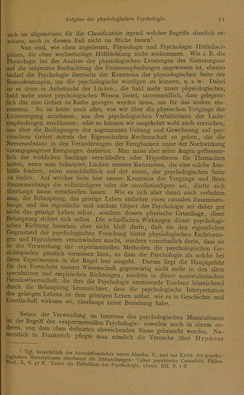 sich im allgemeinen für die Classification irgend welcher Begriffe dienlich er- weisen, auch in diesem Fall nicht im Stiche lassen1. Nun sind, wie oben angedeutet, Physiologie und Psychologie Hülfsdisci- plinen, die ohne wechselseitige Hülfeleistung nicht auskommen. Wie z. B. die Physiologie bei der Analyse der physiologischen Leistungen der Sinnesorgane auf die subjective Beobachtung der Sinnesempfindungen angewiesen ist, ebenso bedarf die Psychologie ihrerseits der Kenntniss der physiologischen Seite der Sinnesleistungen, um die psychologische würdigen zu können, u. s. w. Dabei ist es denn in Anbetracht der Lücken, die -bald mehr unser physiologisches, bald mehr unser psychologisches Wissen bietet, unvermeidlich, dass gelegent- lich das eine Gebiet zu Rathe gezogen werden muss, um für das andere ein- zutreten. So ist heute noch alles, was wir über die physischen Vorgänge der Lichterregung annehmen, aus den psychologischen Verhältnissen der Licht- empfindungen erschlossen; oder so können wir umgekehrt wohl auch versuchen, uns über die Bedingungen der sogenannten Uebung und Gewöhnung auf psy- chischem Gebiet mittels der Eigenschaften Rechenschaft zu geben, die die Nervensubstanz in den Veränderungen der Erregbarkeit unter der Nachwirkung vorangegangener Erregungen darbietet. Man muss aber seine Augen geflissent- lich der wirklichen Sachlage verschließen oder Hypothesen für Thatsachen halten, wenn man behauptet, Lücken unserer Kenntnisse, die eine solche Aus- hülfe fordern, seien ausschließlich auf der einen, der psychologischen Seite zu finden. Auf welcher Seite hier unsere Kenntniss der Vorgänge und ihres Zusammenhangs die vollständigere oder die unvollständigere sei, dürfte sich überhaupt kaum entscheiden lassen. Wie es sich aber damit auch verhalten mag, die Behauptung, das geistige Leben entbehre eines causalen Zusammen- hangs, und das eigentliche und nächste Object der Psychologie sei daher gar nicht das geistige Leben selbst, sondern dessen physische Grundlage, diese Behauptung richtet sich selbst. Die schädlichen Wirkungen dieser psychologi- schen Richtung bestehen aber nicht bloß darin, dass sie den eigentlichen Gegenstand der psychologischen Forschung hinter physiologischen Entlehnun- gen und Hypothesen verschwinden macht, sondern vornehmlich darin, dass sie in dei Verwerthung der experimentellen Methoden die psychologischen Ge- sichtspunkte gänzlich vermissen lässt, so dass die Psychologie als solche bei ihren Experimenten in der Regel leer ausgeht. Darum liegt die Hauptgefahr für den Fortschritt unserer Wissenschaft gegenwärtig nicht mehr in den alten speculativen und empirischen Richtungen, sondern in dieser materialistischen Pseudowissenschaft, die ihre die Psychologie zerstörende Tendenz hinreichend urci die Behauptung kennzeichnet, dass die psychologische Interpretation des geistigen Lebens zu dem geistigen Leben selbst, wie es in Geschichte und Gesellschaft wirksam sei, überhaupt keine Beziehung habe. • . iNepen.^ei Verwendung im Interesse des psychologischen Materialismus ist der Begriff der »experimentellen Psychologie« zuweilen noch in einem an- eren, \on dem oben definirten abweichenden Sinne gebraucht worden. Na- entlich in Frankreich pflegte man nämlich die Versuche über Hypnose lnm= v. ^in.sic|htlich der Associationslehre unten Abschn. V, und zur Kritik des psvcho- SM X S ?,T Uh “b,hnlft : Ueber „VchiscL LLut£,Vh?os. Ötucl. X, S. 47 ff. Ueber die Definition der Psychologie, ebend. XII, S. i ff.