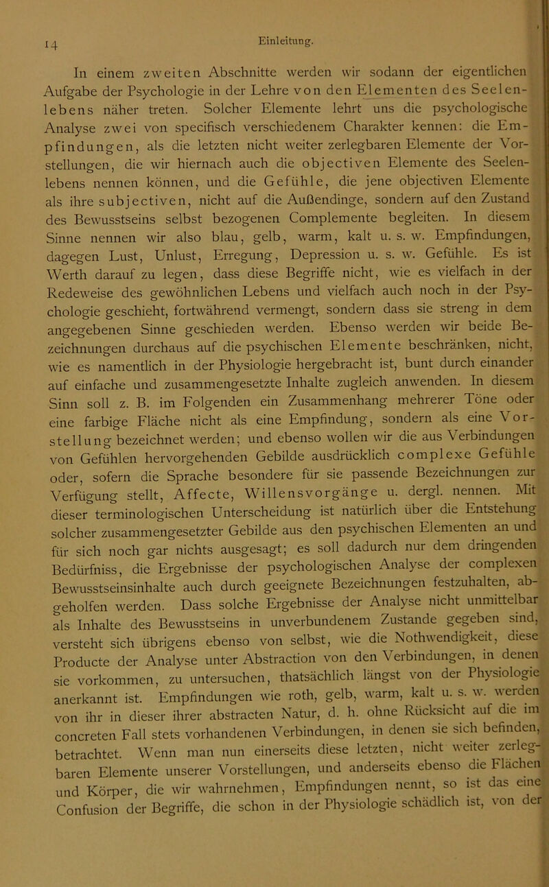 In einem zweiten Abschnitte werden wir sodann der eigentlichen Aufgabe der Psychologie in der Lehre von den Elementen des Seelen- lebens näher treten. Solcher Elemente lehrt uns die psychologische Analyse zwei von specifisch verschiedenem Charakter kennen: die Em- pfindungen, als die letzten nicht weiter zerlegbaren Elemente der Vor- stellungen, die wir hiernach auch die objectiven Elemente des Seelen- lebens nennen können, und die Gefühle, die jene objectiven Elemente als ihre subjectiven, nicht auf die Außendinge, sondern auf den Zustand des Bewusstseins selbst bezogenen Complemente begleiten. In diesem Sinne nennen wir also blau, gelb, warm, kalt u. s. w. Empfindungen, dagegen Lust, Unlust, Erregung, Depression u. s. w. Gefühle. Es ist Werth darauf zu legen, dass diese Begriffe nicht, wie es vielfach in der Redeweise des gewöhnlichen Lebens und vielfach auch noch in der Psy- chologie geschieht, fortwährend vermengt, sondern dass sie streng in dem angegebenen Sinne geschieden werden. Ebenso werden wir beide Be- Zeichnungen durchaus auf die psychischen Elemente beschränken, nicht, wie es namentlich in der Physiologie hergebracht ist, bunt durch einander auf einfache und zusammengesetzte Inhalte zugleich anwenden. In diesem Sinn soll z. B. im Folgenden ein Zusammenhang mehrerer Töne oder eine farbige Fläche nicht als eine Empfindung, sondern als eine Vor- stellung bezeichnet werden; und ebenso wollen wir die aus Verbindungen von Gefühlen hervorgehenden Gebilde ausdrücklich complexe Gefühle oder, sofern die Sprache besondere für sie passende Bezeichnungen zur Verfügung stellt, Affecte, Willensvorgänge u. dergl. nennen. Mit dieser terminologischen Unterscheidung ist natürlich über die Entstehung solcher zusammengesetzter Gebilde aus den psychischen Elementen an und für sich noch gar nichts ausgesagt; es soll dadurch nur dem dringenden Bedürfniss, die Ergebnisse der psychologischen Analyse der complexen Bewusstseinsinhalte auch durch geeignete Bezeichnungen festzuhalten, ab- geholfen werden. Dass solche Ergebnisse der Analyse nicht unmittelbar als Inhalte des Bewusstseins in unverbundenem Zustande gegeben sind, versteht sich übrigens ebenso von selbst, wie die Nothwendigkeit, diese Producte der Analyse unter Abstraction von den Verbindungen, in denen sie Vorkommen, zu untersuchen, thatsächlich längst von der Physiologie anerkannt ist. Empfindungen wie roth, gelb, warm, kalt u. s. w. werden von ihr in dieser ihrer abstracten Natur, d. h. ohne Rücksicht auf die im concreten Fall stets vorhandenen Verbindungen, in denen sie sich befinden, betrachtet. Wenn man nun einerseits diese letzten, nicht weiter zerleg- baren Elemente unserer Vorstellungen, und anderseits ebenso die Flachen und Körper, die wir wahrnehmen, Empfindungen nennt, so ist das eine Confusion der Begriffe, die schon in der Physiologie schädlich ist, von der