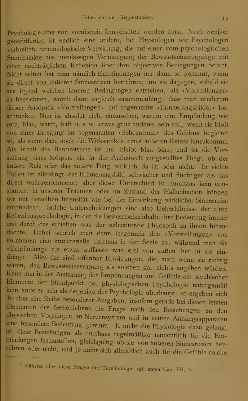 Psychologie aber von vornherein ferngehalten werden muss. Noch weniger gerechtfertigt ist endlich eine andere, bei Physiologen wie Psychologen verbreitete terminologische Verwirrung, die auf einer vom psychologischen Standpunkte aus unzulässigen Vermengung der Bewusstseinsvorgänge mit einer nachträglichen Reflexion über ihre objectiven Bedingungen beruht. Nicht selten hat man nämlich Empfindungen nur dann so genannt, wenn sie direct von äußeren Sinnesreizen herrühren, um sie dagegen, sobald sie aus irgend welchen inneren Bedingungen entstehen, als »Vorstellungen« zu bezeichnen, womit dann zugleich zusammenhing, dass man wiederum diesen Ausdruck »Vorstellungen« auf sogenannte »Erinnerungsbilder« be- schränkte. Nun ist absolut nicht einzusehen, warum eine Empfindung wie roth, blau, warm, kalt u. s. w. etwas ganz anderes sein soll, wenn sie bloß von einer Erregung im sogenannten »Sehcentrum« des Gehirns begleitet ist, als wenn dazu noch die Wirksamkeit eines äußeren Reizes hinzukommt. Als Inhalt des Bewusstseins ist und bleibt blau blau, und ist die Vor- stellung eines Körpers ein in der Außenwelt vorgestelltes Ding, ob der äußere Reiz oder das äußere Ding wirklich da ist oder nicht. In vielen Fällen ist allerdings das Erinnerungsbild schwächer und flüchtiger als das direct wahrgenommene; aber dieser Unterschied ist durchaus kein con- stanter: in unseren Träumen oder im Zustand der Hallucination können wir mit derselben Intensität wie bei der Einwirkung wirklicher Sinnesreize empfinden1. Solche Unterscheidungen sind also Ueberlebnisse der alten Reflexionspsychologie, in der die Bewusstseinsinhalte ihre Bedeutung immer erst durch das erhielten was der reflectirende Philosoph zu ihnen hinzu- dachte. Dabei schrieb man dann insgemein den »Vorstellungen« von vornherein eine immaterielle Existenz in der Seele zu, während man die »Empfindung« als etwas auffasste was erst von außen her in sie ein- dringe. Alles das sind offenbar Erwägungen, die, auch wenn sie richtig wären, den Bewusstseinsvorgang als solchen gar nichts angehen würden. Kann nun in der Auffassung der Empfindungen und Gefühle als psychischer Elemente der Standpunkt der physiologischen Psychologie naturgemäß kein anderer sein als derjenige der Psychologie überhaupt, so ergeben sich ihr aber eine Reihe besonderer Aufgaben, insofern gerade bei diesen letzten lementen des Seelenlebens die Frage nach den Beziehungen zu den physischen Vorgängen im Nervensystem und in seinen Anhangsapparaten eine besondere Bedeutung gewinnt. Je mehr die Physiologie dazu gelangt ist, diese Beziehungen als durchaus regelmäßige namentlich für die Em- pfindungen festzustellen, gleichgültig ob sie von äußeren Sinnesreizen her- ruhren oder nicht, und je mehr sich allmählich auch für die Gefühle solche Näheres über diese Tragen der Terminologie vgl. unten Cap. VII, 1.