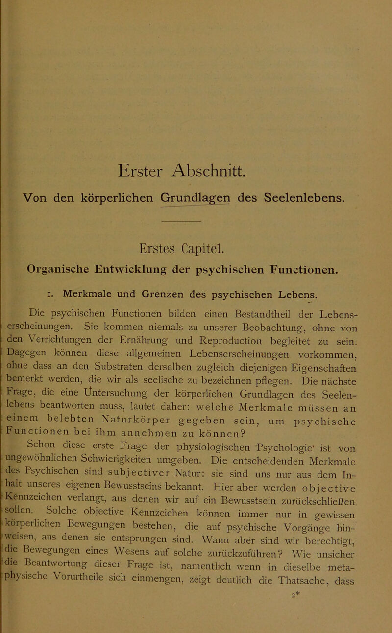 Erster Abschnitt. Von den körperlichen Grundlagen des Seelenlebens. Erstes Capitel. Organische Entwicklung der psychischen Functionen. x. Merkmale und Grenzen des psychischen Lebens. Die psychischen Functionen bilden einen Bestandtheil der Lebens- erscheinungen. Sie kommen niemals zu unserer Beobachtung, ohne von den Verrichtungen der Ernährung und Reproduction begleitet zu sein. Dagegen können diese allgemeinen Lebenserscheinungen Vorkommen, ohne dass an den Substraten derselben zugleich diejenigen Eigenschaften bemerkt werden, die wir als seelische zu bezeichnen pflegen. Die nächste Frage, die eine Üntersuchung der körperlichen Grundlagen des Seelen- lebens beantworten muss, lautet daher: welche Merkmale müssen an einem belebten Natur kör per gegeben sein, um psychische Functionen bei ihm annehmen zu können? Schon diese erste Frage der physiologischen Psychologie’ ist von ungewöhnlichen Schwierigkeiten umgeben. Die entscheidenden Merkmale des Psychischen sind subjectiver Natur: sie sind uns nur aus dem In- halt unseres eigenen Bewusstseins bekannt. Flier aber werden objective Kennzeichen verlangt, aus denen wir auf ein Bewusstsein zurückschließen sollen. Solche objective Kennzeichen können immer nur in gewissen körpeiliehen Bewegungen bestehen, die auf psychische Vorgänge hin- weisen, aus denen sie entsprungen sind. Wann aber sind wir berechtigt, die Bewegungen eines Wesens auf solche zurückzuführen? Wie unsicher die Beantwortung dieser Frage ist, namentlich wenn in dieselbe meta- physische Vorurtheile sich einmengen, zeigt deutlich die Thatsache, dass
