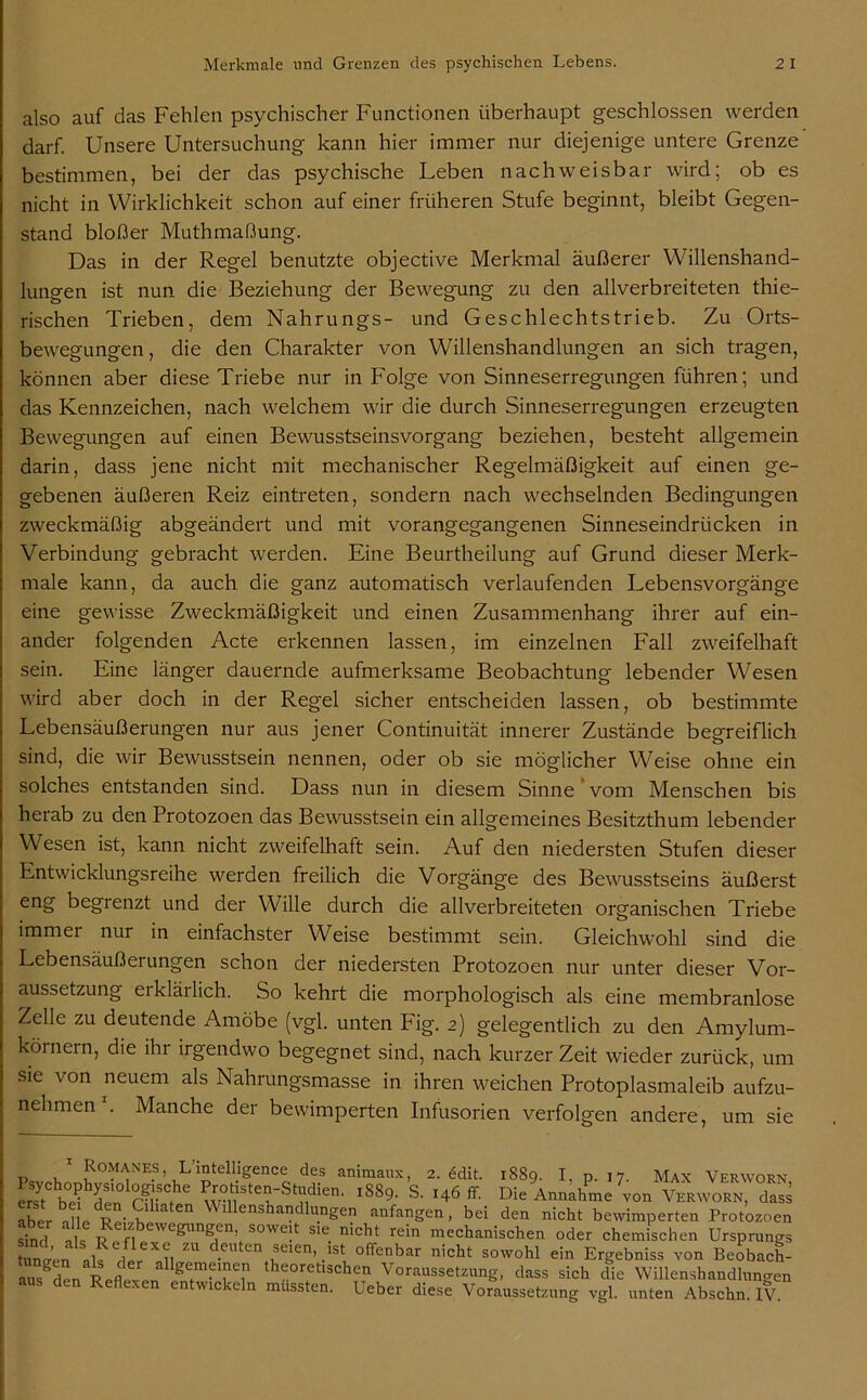 also auf das Fehlen psychischer Functionen überhaupt geschlossen werden darf. Unsere Untersuchung kann hier immer nur diejenige untere Grenze bestimmen, bei der das psychische Leben nachweisbar wird; ob es nicht in Wirklichkeit schon auf einer früheren Stufe beginnt, bleibt Gegen- stand bloßer Muthmaßung. Das in der Regel benutzte objective Merkmal äußerer Willenshand- lungen ist nun die Beziehung der Bewegung zu den allverbreiteten thie- rischen Trieben, dem Nahrungs- und Geschlechtstrieb. Zu Orts- bewegungen, die den Charakter von Willenshandlungen an sich tragen, können aber diese Triebe nur in Folge von Sinneserregungen führen; und das Kennzeichen, nach welchem wir die durch Sinneserregungen erzeugten Bewegungen auf einen Bewusstseinsvorgang beziehen, besteht allgemein darin, dass jene nicht mit mechanischer Regelmäßigkeit auf einen ge- gebenen äußeren Reiz eintreten, sondern nach wechselnden Bedingungen zweckmäßig abgeändert und mit vorangegangenen Sinneseindrücken in Verbindung gebracht werden. Eine Beurtheilung auf Grund dieser Merk- male kann, da auch die ganz automatisch verlaufenden Lebensvorgänge eine gewisse Zweckmäßigkeit und einen Zusammenhang ihrer auf ein- ander folgenden Acte erkennen lassen, im einzelnen Fall zweifelhaft sein. Eine länger dauernde aufmerksame Beobachtung lebender Wesen wird aber doch in der Regel sicher entscheiden lassen, ob bestimmte Lebensäußerungen nur aus jener Continuität innerer Zustände begreiflich sind, die wir Bewusstsein nennen, oder ob sie möglicher Weise ohne ein solches entstanden sind. Dass nun in diesem Sinne vom Menschen bis herab zu den Protozoen das Bewusstsein ein allgemeines Besitzthum lebender Wesen ist, kann nicht zweifelhaft sein. Auf den niedersten Stufen dieser Entwicklungsreihe werden freilich die Vorgänge des Bewusstseins äußerst eng begrenzt und der Wille durch die allverbreiteten organischen Triebe immei nur in einfachster Weise bestimmt sein. Gleichwohl sind die Lebensäußei ungen schon der niedersten Protozoen nur unter dieser Vor- aussetzung erklärlich. So kehrt die morphologisch als eine membranlose Zelle zu deutende Amöbe (vgl. unten Fig. 2) gelegentlich zu den Amylum- körnern, die ihr irgendwo begegnet sind, nach kurzer Zeit wieder zurück, um sie von neuem als Nahrungsmasse in ihren weichen Protoplasmaleib aufzu- nehmen . Manche der bewimperten Infusorien verfolgen andere, um sie 1 Romanes L’intelligence des animaux, 2. <§dit. 1889. I, p. 17. Max Verwohn ersfC bei den m 1 * * * * 6 1&&9- S. 146 fr. Die Annahme von Verworn, dass aber  lllenshandlu.ngen anfangen, bei den nicht bewimperten Protozoen sind nie; ewegun^en> soweit sie nicht rein mechanischen oder chemischen Ursprungs ünL ll , ?i ZU d.euten ,seieVst olTenbar nicht sowohl ein Ergebniss von Beobach- ausgden Reflexe thC0retlächen Voraussetzung, dass sich die Willenshandlungen aus den Reflexen entwickeln mussten. Ueber diese Voraussetzung vgl. unten Abschn. IV