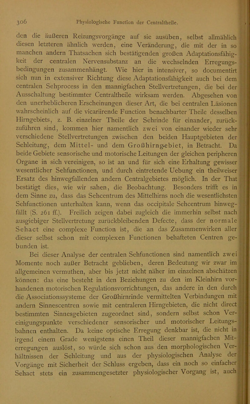 den die äußeren Reizungsvorgänge auf sie ausüben, selbst allmählich diesen letzteren ähnlich werden, eine Veränderung, die mit der in so manchen andern Thatsachen sich bestätigenden großen Adaptationsfähig- keit der centralen Nervensubstanz an die wechselnden Erregungs- bedingungen zusammenhängt. Wie hier in intensiver, so documentirt sich nun in extensiver Richtung diese Adaptationsfähigkeit auch bei dem centralen Sehprocess in den mannigfachen Stellvertretungen, die bei der Ausschaltung bestimmter Centraltheile wirksam werden. Abgesehen von den unerheblicheren Erscheinungen dieser Art, die bei centralen Läsionen wahrscheinlich auf die vicariirende Function benachbarter Theile desselben Hirngebiets, z. B. einzelner Theile der Sehrinde für einander, zurück- zuführen sind, kommen hier namentlich zwei von einander wieder sehr verschiedene Stellvertretungen zwischen den beiden Hauptgebieten der Sehleitung, dem Mittel- und dem Großhirng.ebiet, in Betracht. Da beide Gebiete sensorische und motorische Leitungen der gleichen peripheren Organe in sich vereinigen, so ist an und für sich eine Erhaltung gewisser wesentlicher Sehfunctionen, und durch eintretende Uebung ein theihveiser Ersatz des hinwegfallenden andern Centralgebietes möglich. In der That bestätigt dies, wie wir sahen, die Beobachtung. Besonders trifft es in dem Sinne zu, dass das Sehcentrum des Mittelhirns noch die wesentlichsten Sehfunctionen unterhalten kann, wenn das occipitale Sehcentrum hinweg- fällt (S. 261 ff.). Freilich zeigen dabei zugleich die immerhin selbst nach ausgiebiger Stellvertretung zurückbleibenden Defecte, dass der normale Sehact eine complexe Function ist, die an das Zusammenwirken aller dieser selbst schon mit complexen Functionen behafteten Centren ge- bunden ist. Bei dieser Analyse der centralen Sehfunctionen sind namentlich zwei Momente noch außer Betracht geblieben, deren Bedeutung wir zwar im allgemeinen vermuthen, aber bis jetzt nicht näher im einzelnen abschätzen können: das eine besteht in den Beziehungen zu den im Kleinhirn vor- handenen motorischen Regulationsvorrichtungen, das andere in den durch die Associationssysteme der Großhirnrinde vermittelten Verbindungen mit andern Sinnescentren sowie mit centraleren Hirngebieten, die nicht direct bestimmten Sinnesgebieten zugeordnet sind, sondern selbst schon Ver- einigungspunkte verschiedener sensorischer und motorischer Leitungs- bahnen enthalten. Da keine optische Erregung denkbar ist, die nicht in irgend einem Grade wenigstens einen Theil dieser mannigfachen Mit- erregungen auslöst, so würde sich schon aus den morphologischen Ver- hältnissen der Sehleitung und aus der physiologischen Analyse der Vorgänge mit Sicherheit der Schluss ergeben, dass ein noch so einfacher Sehact stets ein zusammengesetzter physiologischer Vorgang ist, auch