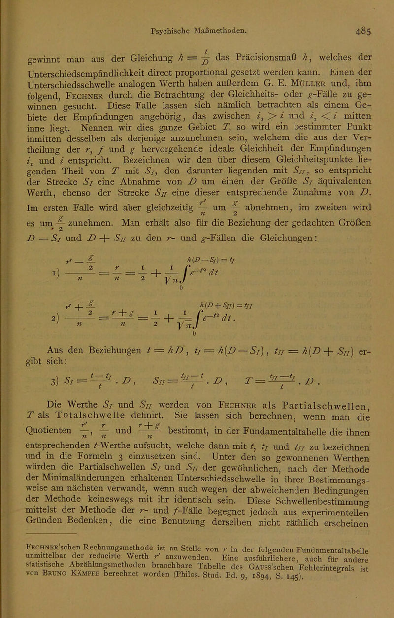 gewinnt man aus der Gleichung h = das Präcisionsmaß h, welches der Unterschiedsempfindlichkeit direct proportional gesetzt werden kann. Einen der Unterschiedsschwelle analogen Werth haben außerdem G. E. Müller und, ihm folgend, Fechner durch die Betrachtung der Gleichheits- oder ^-Fälle zu ge- winnen gesucht. Diese Fälle lassen sich nämlich betrachten als einem Ge- biete der Empfindungen angehörig, das zwischen z, > i und z, < i mitten inne liegt. Nennen wir dies ganze Gebiet T, so wird ein bestimmter Punkt inmitten desselben als derjenige anzunehmen sein, welchem die aus der Ver- theilung der r, f und g hervorgehende ideale Gleichheit der Empfindungen z'j und z entspricht. Bezeichnen wir den über diesem Gleichheitspunkte lie- genden Theil von T mit S/, den darunter liegenden mit Sn, so entspricht der Strecke S/ eine Abnahme von D um einen der Größe S/ äquivalenten Werth, ebenso der Strecke Su eine dieser entsprechende Zunahme von D. o* t t < Im ersten Falle wird aber gleichzeitig — um -- abnehmen, im zweiten wird es um zunehmen. Man erhält also für die Beziehung der gedachten Größen D —S/ und D -j- Sn zu den r- und ^--Fällen die Gleichungen: = — =— + -£= f> 11 2 V 71 J h (D — Sj) — tj e~** dt r' + ~ , 2 r + = F±A = i + _L/‘( n 2 y nj h(D + Sjj) -tji dt. Aus den Beziehungen t — hD , ti = h(D — S/) , tu = h[D -f- Sn) er- gibt sich: 3) Sr —— • D , Su=‘JL—^.&, t = . D . Die Werthe S/ und Sn werden von Fechner als Partialschwellen, T als Totalschwelle definirt. Sie lassen sich berechnen, wenn man die Quotienten und r-~- bestimmt, in der Fundamentaltabelle die ihnen entsprechenden /-Werthe aufsucht, welche dann mit /, // und tu zu bezeichnen und in die Formeln 3 einzusetzen sind. Unter den so gewonnenen Werthen würden die Partialschwellen S/ und Sn der gewöhnlichen, nach der Methode der Minimaländerungen erhaltenen Unterschiedsschwelle in ihrer Bestimmungs- weise am nächsten verwandt, wenn auch wegen der abweichenden Bedingungen der Methode keineswegs mit ihr identisch sein. Diese Schwellenbestimmung mittelst der Methode der r- und _/-Fälle begegnet jedoch aus experimentellen Gründen Bedenken, die eine Benutzung derselben nicht räthlich erscheinen Fechner sehen Rechnungsmethode ist an Stelle von r in der folgenden Fundamentaltabelle unmittelbar der reducirte Werth r' anzuwenden. Eine ausführlichere, auch für andere statistische Abzählungsmethoden brauchbare Tabelle des GAUSs’schen Fehlerinteerals ist von Bruno Kämpfe berechnet worden (Philos. Stud. Bd. 9, 1894, S. 145).