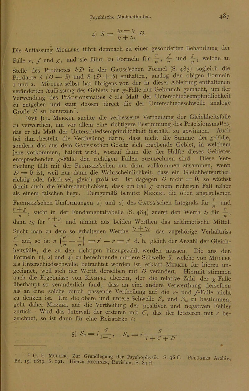 4) s = tII lI JJ t/ + tII Die Auffassung Müllers führt demnach zu einer gesonderten Behandlung der Fälle r, f und g, und sie führt zu Formeln für —, — und , welche an Stelle des Productes hD in der GAUSs’schen Formel (S. 483) sogleich die Producte h [D — S) und h [D + S) enthalten, analog den obigen Formeln 1 und 2. Müller selbst hat übrigens von der in dieser Ableitung enthaltenen veränderten Auffassung des Gebiets der ^-Fälle nur Gebrauch gemacht, um der Verwendung des Präcisionsmaßes h als Maß der Unterschiedsempfindlichkeit zu entgehen und statt dessen direct die der Unterschiedsschwelle analoge Größe 5 zu benutzen1. Erst Jul. Merkel suchte die verbesserte Vertheilung der Gleichheitsfälle zu vervverthen, um vor allem eine richtigere Bestimmung des Präcisionsmaßes, das er als Maß der Unterschiedsempfindlichkeit festhält, zu gewinnen. Auch bei ihm,besteht die Vertheilung darin, dass nicht die Summe der ^-Fälle, sondern das aus dem GAUSs’schen Gesetz sich ergebende Gebiet, in welchem jene Vorkommen, halbirt wird, worauf dann die der Hälfte dieses Gebietes entsprechenden ^-Fälle den richtigen Fällen zuzurechnen sind. Diese Ver- theilung fällt mit der FECHNER’schen nur dann vollkommen zusammen, wenn D = 0 ist, weil nur dann die Wahrscheinlichkeit, dass ein Gleichheitsurtheil richtig oder falsch sei, gleich groß ist. Ist dagegen D nicht = 0, so wächst damit auch die Wahrscheinlichkeit, dass ein Fall g einem richtigen Fall näher als einem falschen liege. Demgemäß benutzt Merkel die oben angegebenen FECHNER’schen Umformungen 1) und 2) des GAUSs’schen Integrals für — und I ^ -——, sucht in der Fundamentaltabelle (S. 484) zuerst den Werth // für —, ^ 7* 4” P* . ^ dann /// für — und nimmt aus beiden Werthen das arithmetische Mittel. t t Sucht man zu dem so erhaltenen Werthe ■7- das zugehörige Verhältnis j = r — r = g d. h. gleich der Anzahl der Gleich- — auf, so ist 11 l- heitsfälle, die zu den richtigen hinzugezählt werden müssen. Die aus den Formeln 1), 2) und 4) zu berechnende mittlere Schwelle S, welche von Müller als Unterschiedsschwelle betrachtet worden ist, erklärt Merkel für hierzu un- geeignet, weil sich der Werth derselben mit D verändert. Hiermit stimmen auch die Ergebnisse von Kämpfe überein, der die relative Zahl der ^-Fälle überhaupt so veränderlich fand, dass an eine andere Verwerthung derselben als an eine solche durch passende Vertheilung auf die r- und /-Fälle nicht zu denken ist. Um die obere und untere Schwelle S0 und Su zu bestimmen, geht daher Merkel auf die Vertheilung der positiven und negativen Fehler zurück. Wird das Intervall der ersteren mit C, das der letzteren mit c be- zeichnet, so ist dann für eine Reizstärke i: Sn — s i -j- C -j— D Bd. 19, 1879, S. 191. Hierzu Fechner, Revision, S. 84 ff.