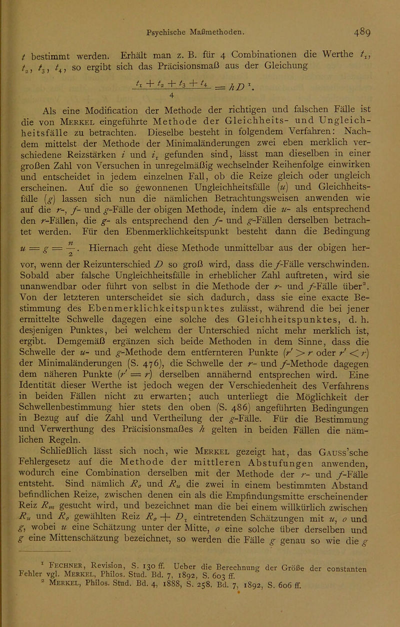 t bestimmt werden. Erhält man z. B. für 4 Combinationen die Werthe tr7 L, t3, /, so ergibt sich das Präcisionsmaß aus der Gleichung <1 + 4 + ^3 f ^4 h D x 4 Als eine Modification der Methode der richtigen und falschen Fälle ist die von Merkel eingeführte Methode der Gleichheits- und Ungleich- heitsfälle zu betrachten. Dieselbe besteht in folgendem Verfahren: Nach- dem mittelst der Methode der Minimaländerungen zwei eben merklich ver- schiedene Reizstärken i und iT gefunden sind, lässt man dieselben in einer großen Zahl von Versuchen in unregelmäßig wechselnder Reihenfolge einwirken und entscheidet in jedem einzelnen Fall, ob die Reize gleich oder ungleich erscheinen. Auf die so gewonnenen Ungleichheitsfälle (u) und Gleichheits- fälle (g) lassen sich nun die nämlichen Betrachtungsweisen anwenden wie auf die r-, /- und ^-Fälle der obigen Methode, indem die u- als entsprechend den r-Fällen, die g- als entsprechend den /- und ^-Fällen derselben betrach- tet werden. Für den Ebenmerklichkeitspunkt besteht dann die Bedingung u = g — —. Hiernach geht diese Methode unmittelbar aus der obigen her- vor, wenn der Reizunterschied D so groß wird, dass die /-Fälle verschwinden. Sobald aber falsche Ungleichheitsfälle in erheblicher Zahl auftreten, wird sie unanwendbar oder führt von selbst in die Methode der r- und /-Fälle über1 2. Von der letzteren unterscheidet sie sich dadurch, dass sie eine exacte Be- stimmung des Ebenmerklichkeitspunktes zulässt, während die bei jener ermittelte Schwelle dagegen eine solche des Gleichheitspunktes, d. h. desjenigen Punktes, bei welchem der Unterschied nicht mehr merklich ist, ergibt. Demgemäß ergänzen sich beide Methoden in dem Sinne, dass die Schwelle der u- und ^-Methode dem entfernteren Punkte [r > r oder r < r) der Minimaländerungen (S. 476), die Schwelle der r- und /-Methode dagegen dem näheren Punkte [r = r) derselben annähernd entsprechen wird. Eine Identität dieser Werthe ist jedoch wegen der Verschiedenheit des Verfahrens in beiden Fällen nicht zu erwarten; auch unterliegt die Möglichkeit der Schwellenbestimmung hier stets den oben (S. 486) angeführten Bedingungen in Bezug auf die Zahl und Vertheilung der ^-Fälle. Für die Bestimmung und Verwerthung des Präcisionsmaßes h gelten in beiden Fällen die näm- lichen Regeln. Schließlich lässt sich noch, wie Merkel gezeigt hat, das GAUSs’sche Fehlergesetz auf die Methode der mittleren Abstufungen anwenden, wodurch eine Combination derselben mit der Methode der r- und /'-Fälle entsteht. Sind nämlich Ra und Ru die zwei in einem bestimmten Abstand befindlichen Reize, zwischen denen ein als die Empfindungsmitte erscheinender Reiz R,n gesucht wird, und bezeichnet man die bei einem willkürlich zwischen Ru und R0 gewählten Reiz R„ -j- Dx eintretenden Schätzungen mit «, 0 und g, wobei u eine Schätzung unter der Mitte, 0 eine solche über derselben und g eine Mittenschätzung bezeichnet, so werden die Fälle g genau so wie die g 1 Fechner, Revision, S. 130 ff. Ueber die Berechnung der Größe der constanten Fehler vgl. Merkel, Philos. Stud. Bd. 7, 1892, S. 603 ff 2 Merkel, Philos. Stud. Bd. 4, 1888, S. 258. Bd. 7, 1892, S. 606 ff.