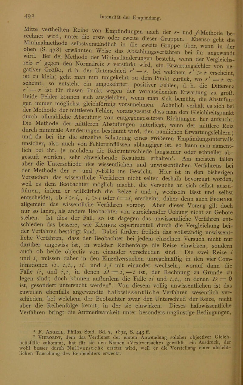 Mitte vertheilten Reihe von Empfindungen nach der r- und /-Methode be- rechnet wird imter die erste oder zweite dieser Gruppen. Ebenso geht die Min.malmethode selbstverständlich in die zweite Gruppe über, wenn in der oben -b. 478) erwähnten Weise das Abzählungsverfahren bei ihr angewandt wird. , Bei der Methode der Minimaländerungen besteht, wenn der Vergleichs- reiz 7 gegen den Normalreiz r verstärkt wird, ein Erwartungsfehler von ne- gativer Größe, d. h. der Unterschied r' — r, bei welchem r' > r erscheint ist zu klein; geht man nun umgekehrt zu dem Punkt zurück, wo r' = r er- scheint, _ so entsteht ein umgekehrter, positiver Fehler, d. h. die Differenz 7 —7- ist für diesen Punkt wegen der vorauseilenden Erwartung zu groß Beide Fehler können sich ausgleichen, wenn man sich bemüht, die Abstufun- gen immer möglichst gleichförmig vorzunehmen. Aehnlich verhält es sich bei der Methode der mittleren Fehler, vorausgesetzt dass man den Gleichheitspunkt durch allmähliche Abstufung von entgegengesetzten Richtungen her aufsucht. Die Methode der mittleren Abstufungen unterliegt, wenn der mittlere Reiz durch minimale Aenderungen bestimmt wird, den nämlichen Erwartungsfehlern; und da bei ihr die einzelne Schätzung eines größeren Empfindungsintervalls unsicher, also auch von Fehlereinflüssen abhängiger ist, so kann man nament- lich bei ihr, je nachdem die Reizunterschiede langsamer oder schneller ab- gestuft werden, sehr abweichende Resultate erhalten1. Am meisten fallen aber die Unterschiede des wissentlichen und unwissentlichen Verfahrens bei der Methode der r- und /-Fälle ins Gewicht. Hier ist in den bisherigen Versuchen das wissentliche Verfahren nicht selten deshalb bevorzugt worden, weil es dem Beobachter möglich macht, die Versuche an sich selbst auszu- führen , indem er willkürlich die Reize i und iT wechseln lässt und selbst entscheidet, ob 2, >2 oder i — ix erscheint, daher denn auch Fechner allgemein das wissentliche Verfahren vorzog. Aber dieser Vorzug gilt doch nur so lange, als andere Beobachter von zureichender Uebung nicht zu Gebote stehen. Ist dies der Fall, so ist dagegen das unwissentliche Verfahren ent- 1 schieden das bessere, wie Kämpfe experimentell durch die Vergleichung bei- der Verfahren bestätigt fand. Dabei fordert freilich das vollständig unwissent- liche Verfahren, dass der Beobachter bei jedem einzelnen Versuch nicht nur darüber ungewiss ist, in welcher Reihenfolge die Reize einwitken, sondern auch ob beide objectiv von einander verschieden sind. Die zwei Reize i und ix müssen daher in den Einzelversuchen unregelmäßig in den vier Com- binationen ii, //, 2/ und ixi mit einander wechseln, worauf dann die Fälle 22, und 2,2, in denen D — 2, — 2 ist, der Rechnung zu Grunde zu legen sind; doch können außerdem die Fälle ii und i1i1) in denen D = 0 ist, gesondert untersucht werden2. Von diesem völlig unwissentlichen ist das zuweilen ebenfalls angewandte halb wissentliche Verfahren wesentlich ver- schieden, bei welchem der Beobachter zwar den Unterschied der Reize, nicht aber die Reihenfolge kennt, in der sie ein wirken. Dieses halbwissentliche Verfahren bringt die Aufmerksamkeit unter besonders ungünstige Bedingungen, 1 1 F. Angell, Philos. Stud. Bd. 7, 1S92, S. 443 ff. 2 Vierordt, dem das Verdienst der ersten Anwendung solcher objectiver Gleich- heitsfälle zukommt, hat für sie den Namen »Vexir versuche« gewählt, ein Ausdruck, der wohl besser durch Nullversuche ersetzt wird, weil er die Vorstellung einer absicht- lichen Täuschung des Beobachters erweckt.