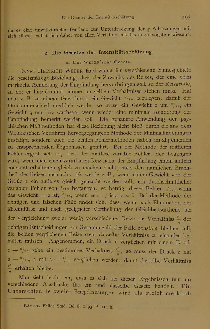 da es eine unwillkürliche Tendenz zur Unterdrückung der ^-Schätzungen mit sich führt; es hat sich daher von allen Verfahren als das ungünstigste erwiesen1. 2. Die Gesetze der Intensitätsschätzung. a. Das Weber1 sehe Gesetz. Ernst Heinrich Weber fand zuerst für verschiedene Sinnesgebiete die gesetzmäßige Beziehung, dass der Zuwachs des Reizes, der eine eben merkliche Aenderung der Empfindung hervorbringen soll, zu der Reizgröße, zu der er hinzukommt, immer im selben Verhältnisse stehen muss. Hat man z. B. zu einem Gewichte i ein Gewicht 1/io zuzulegen, damit der Druckunterschied merklich werde, so muss ein Gewicht 2 um 2/io, ein Gewicht 3 um 3/io wachsen, wenn wieder eine minimale Aenderung der Empfindung bemerkt werden soll. Die genauere Anwendung der psy- chischen Maßmethoden hat diese Beziehung nicht bloß durch die aus dem WEBER’schen Verfahren hervorgegangene Methode der Minimaländerungen bestätigt, sondern auch die beiden Fehlermethoden haben im allgemeinen zu entsprechenden Ergebnissen geführt. Bei der Methode der mittleren Fehler ergibt sich so, dass der mittlere variable Fehler, der begangen wird, wenn man einen variirbaren Reiz nach der Empfindung einem andern constant erhaltenen gleich zu machen sucht, stets den nämlichen Bruch- theil des Reizes ausmacht. Es werde z. B., wenn einem Gewicht von der Größe 1 ein anderes gleich gemacht werden soll, ein durchschnittlicher variabler Fehler von 7*° begangen, so beträgt dieser Fehler 2/IO, wenn das Gewicht = 2 ist, 3/IO, wenn es = 3 ist, u. s. f. Bei der Methode der richtigen und falschen Fälle findet sich, dass, wenn nach Elimination der Miteinflüsse und nach geeigneter Vertheilung der Gleichheitsurtheile bei der Vergleichung zweier wenig verschiedener Reize das Verhältniss — der n richtigen Entscheidungen zur Gesammtzahl der Fälle constant bleiben soll, die beiden verglichenen Reize stets dasselbe Verhältniss zu einander be- halten müssen. Angenommen, ein Druck 1 verglichen mit einem Druck 1 + V10 gebe ein bestimmtes Verhältniss — so muss der Druck 2 mit 11 2 + 7IO> 3 3 + 3/i° verglichen werden, damit dasselbe Verhältniss — erhalten bleibe. n Man sieht leicht ein, dass es sich bei diesen Ergebnissen nur um verschiedene Ausdrücke für ein und dasselbe Gesetz handelt. Ein Unterschied je zweier Empfindungen wird als gleich merklich 1 Kämpfe, Philos. Stud. Bd. 8, 1893, S. 511 ff.